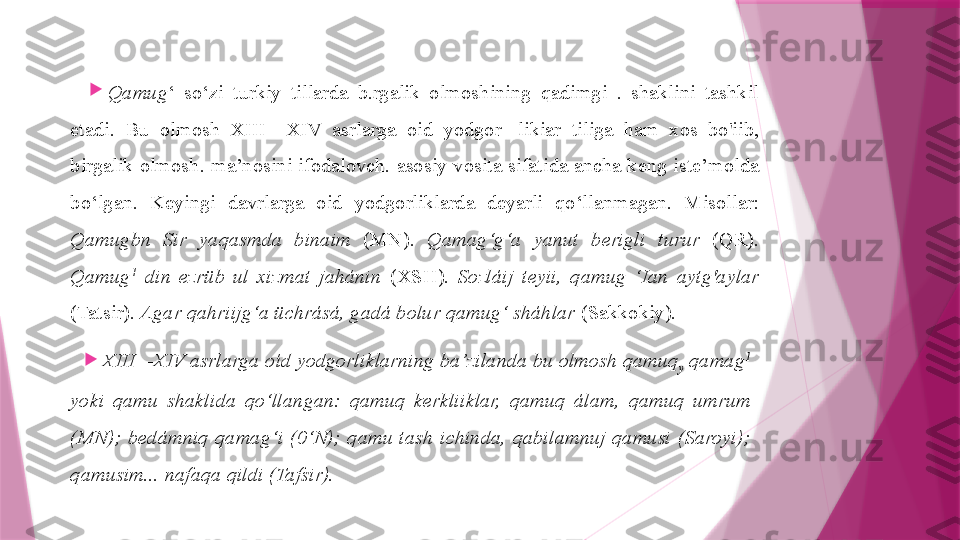 
Qamug ‘  so‘zi  turkiy  tillarda  b.rgalik  olmoshining  qadimgi  .  shaklini  tashkil 
etadi.  Bu  olmosh  XIII—XIV  asrlarga  oid  yodgor-  likiar  tiliga  ham  xos  bo'iib, 
birgalik olmosh. ma’nosini ifodalovch. asosiy vosita sifatida ancha keng iste’molda 
bo‘lgan.  Keyingi  davrlarga  oid  yodgorliklarda  deyarli  qo‘llanmagan.  Misollar: 
Qamugbn  Sir  yaqasmda  binaim   (MN).  Qamag‘g‘a  yanut  berigli  turur   (QR). 
Qamug 1
  din  ezrüb  ul  xizmat  jahánin   (XSH).  Sozláij  teyii,  qamug  ‘Ian  aytg'aylar  
(Tatsir).  Agar qahriijg‘a üchrásá, gadá bolur qamug‘ sháhlar  (Sakkokiy).

XIII—XIV asrlarga oíd yodgorliklarning ba’zilanda bu olmosh qamuq
y  qamag 1
 
yoki  qamu  shaklida  qo‘llangan:  qamuq  kerkliiklar,  qamuq  álam,  qamuq  umrum 
(MN);  bedámniq  qamag‘i  (0‘N);  qamu  tash  ichinda,  qabilamnuj  qamusi  (Saroyi); 
qamusim... nafaqa qildi (Tafsir).                   