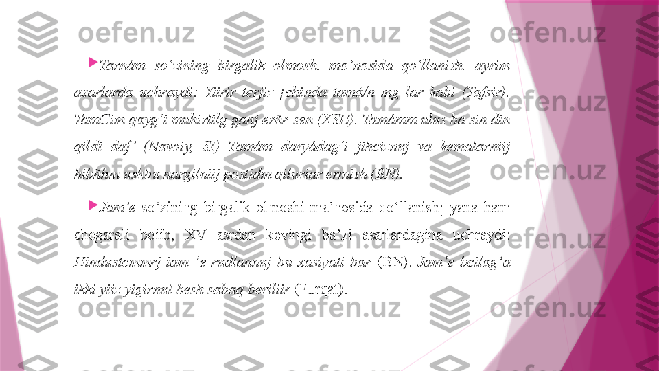 
Tarnám   so‘zining  birgalik  olmosh.  mo’nosida  qo‘llanish.  ayrim 
asarlarda  uchraydi:  Yiirir  terjiz  ¡chinda  tamá/n  mg  lar  kabi  (Tafsir). 
TamCim qayg‘i muhirlilg ganj erñr-sen (XSH). Tamámm ulus ba sin din 
qildi  daf ’  (Navoiy,  SI)  Tamám  daryádag‘i  jihciznuj  va  kemalarniij 
hibñhm ushbu nargilniij postidm qiluriar ermish (BN).

Jam’e   so‘zining  birgalik  olmoshi  ma’nosida  qo‘llanish¡  yana  ham 
chegarali  boiib,  XV  asrdan  kevingi  ba’zi  asarlardagina  uch raydi: 
Hindustcmmrj  iam  ’e  rudlannuj  bu  xasiyati  bar   (BN).  Jam’e  bcilag‘a 
ikki yiiz yigirnul besh sabaq beriliir  (Furqat).                   