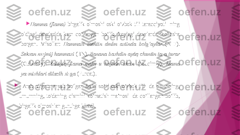 
Hamma  (fiama)   birgalik  olmoshi  eski  o‘zbek  tili  taraqqiyoti-  ning 
oldingi  davrlarida  kam  qo‘llangan  bo‘lib,  keyiagi  davrlarda  faollasha 
borgan.  Misollar:  Hammasi  menttn  dmlm  astinda  bolg‘aylar  (N  F). 
Seksan nwjmij hammasi  (BN).  Banana bashdin-ayáq chunün taza turar  
(Gulxaniy).  Xaláyiq  fiama  mahv-u  hayrán  ekcin  (Muqimiy).  hlama 
yazmishlari dilxclh sizga  (Furqat).

.  Arab  nliga  mansub  bo'lgan  ba’zi   so‘zi  eski  o‘zbek  tili-  da  butunning, 
umumning,  to'daning  qismini  ko‘rsatish  ma’nosi-  da  qo‘llangan  bo‘lib, 
birgalik olmoshlan guruhga kiradi.                   