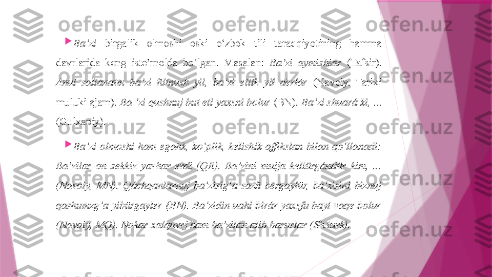 
Ba’zi   birgalik  olmoshi  eski  o‘zbek  tili  taraqqiyotining  hamma 
davrlarida  keng  iste’molda  bo‘lgan.  Masalan:  Ba’zi  aymishiar  (Tafsir). 
Anuí  saltanatm  ba’zi  ñltnush  yil,  ba’zi  eítík  yil  derlár  (Navoiy.  Tarixi 
muluki ajam).  Ba ’zi qushnuj but eti yaxsni bolur  (BN).  Ba’zi shuará ki,  ...
(Gulxaniy).

Ba’zi  olmoshi  ham  egahk,  ko‘plik,  kelishik  affikslan  bilan  qo‘llanadi: 
Ba’zilar  on  sekkiz  yashar  erdi  (QR).  Ba’zini  muija  keltürgándür  kim,  ... 
(Navoiy,  MN).  Qáchqanlarnuj  ba’zisig‘a  sazñ  bergaylür,  ba’zisini  biznuj 
qashumzg’a yibürgayler {BN). Ba’zidin uahi birár yaxsfu bayt vaqe bolur 
(Navoiy, MQ). Nokar xalquvrj ham ba’zilan alib barurlar (Sh.turk).                   