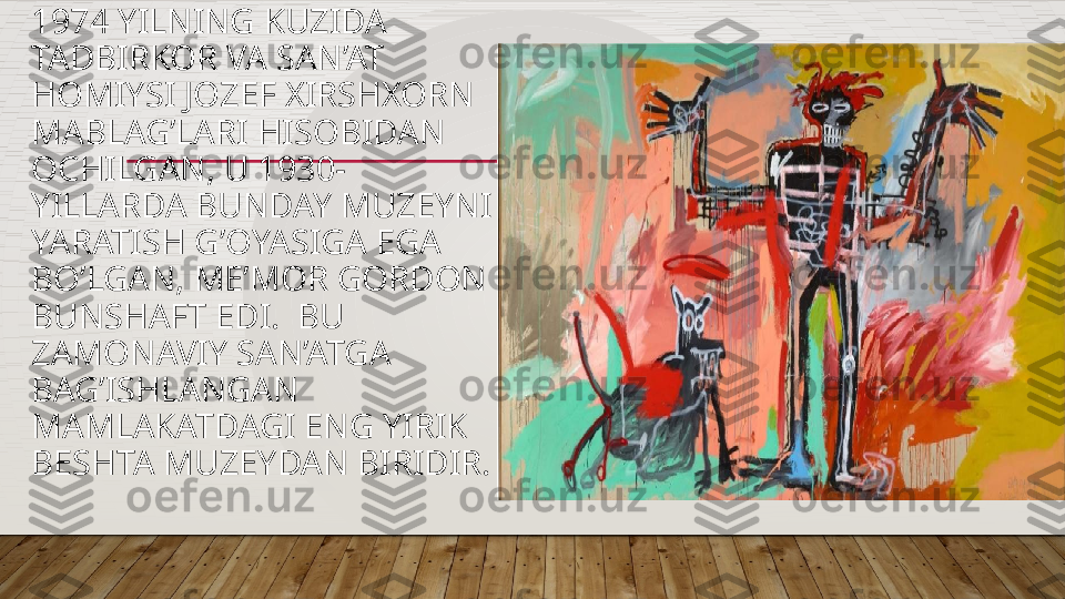 1974 YILNING KUZIDA 
TADBIRKOR VA SAN’AT 
HOMIYSI JOZEF XIRSHXORN 
MABLAG’LARI HISOBIDAN 
OCHILGAN, U 1930-
YILLARDA BUNDAY MUZEYNI 
YARATISH G’OYASIGA EGA 
BO’LGAN, ME’MOR GORDON 
BUNSHAFT EDI.  BU 
ZAMONAVIY SAN’ATGA 
BAG’ISHLANGAN 
MAMLAKATDAGI ENG YIRIK 
BESHTA MUZEYDAN BIRIDIR.  