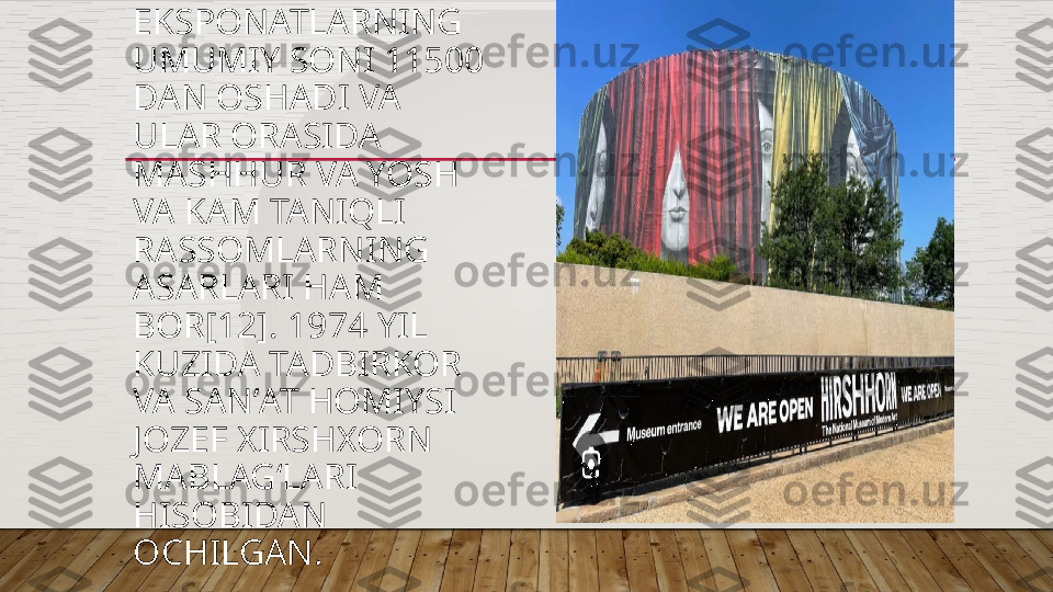 EKSPONATLARNING 
UMUMIY SONI 11500 
DAN OSHADI VA 
ULAR ORASIDA 
MASHHUR VA YOSH 
VA KAM TANIQLI 
RASSOMLARNING 
ASARLARI HAM 
BOR[12]. 1974 YIL 
KUZIDA TADBIRKOR 
VA SANʼAT HOMIYSI 
JOZEF XIRSHXORN 
MABLAGʻLARI 
HISOBIDAN 
OCHILGAN.   