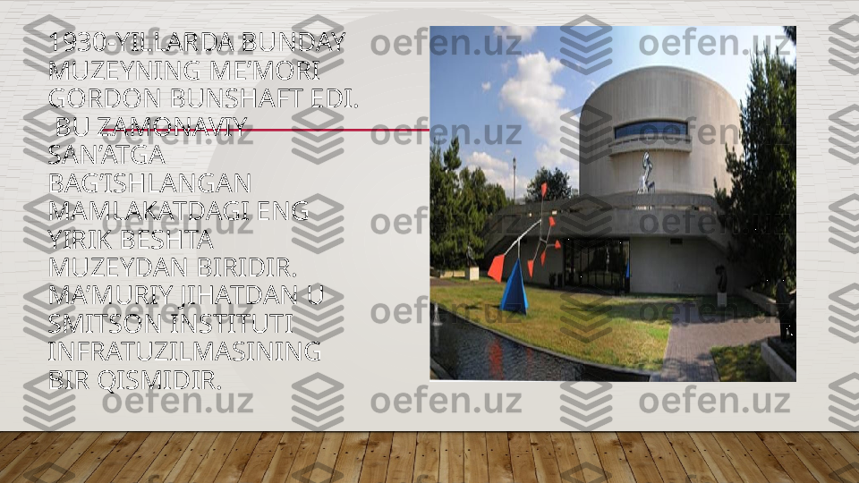 1930-YILLARDA BUNDAY 
MUZEYNING ME’MORI 
GORDON BUNSHAFT EDI. 
 BU ZAMONAVIY 
SAN’ATGA 
BAG’ISHLANGAN 
MAMLAKATDAGI ENG 
YIRIK BESHTA 
MUZEYDAN BIRIDIR.  
MA’MURIY JIHATDAN U 
SMITSON INSTITUTI 
INFRATUZILMASINING 
BIR QISMIDIR.   