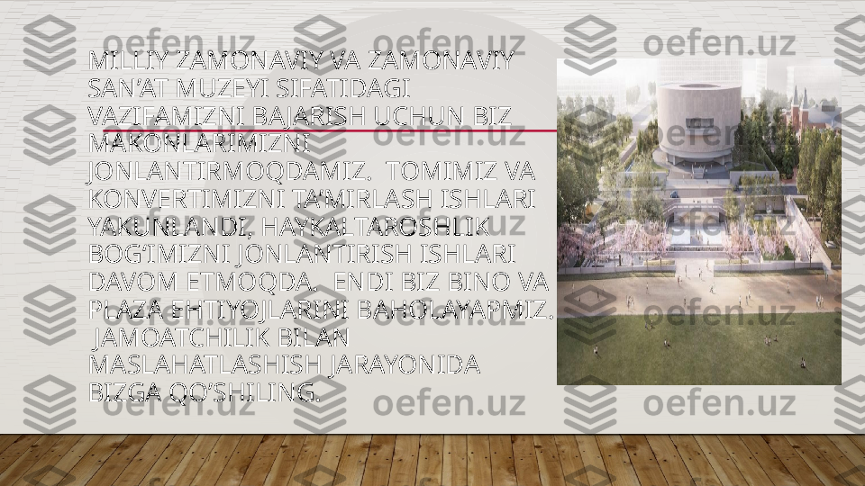 MILLIY ZAMONAVIY VA ZAMONAVIY 
SAN’AT MUZEYI SIFATIDAGI 
VAZIFAMIZNI BAJARISH UCHUN BIZ 
MAKONLARIMIZNI 
JONLANTIRMOQDAMIZ.  TOMIMIZ VA 
KONVERTIMIZNI TA’MIRLASH ISHLARI 
YAKUNLANDI, HAYKALTAROSHLIK 
BOG‘IMIZNI JONLANTIRISH ISHLARI 
DAVOM ETMOQDA.  ENDI BIZ BINO VA 
PLAZA EHTIYOJLARINI BAHOLAYAPMIZ. 
 JAMOATCHILIK BILAN 
MASLAHATLASHISH JARAYONIDA 
BIZGA QO’SHILING.  