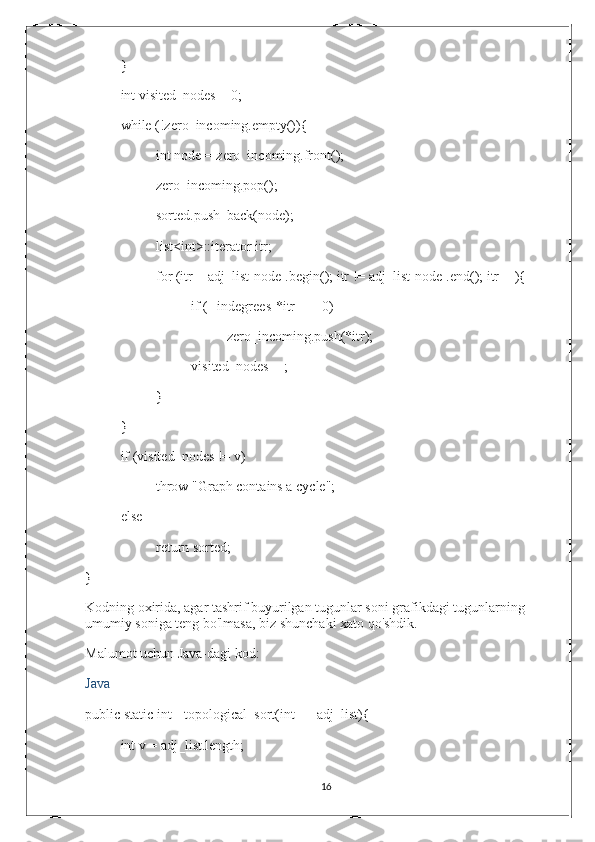 }
int visited_nodes = 0;
while (!zero_incoming.empty()){
int node = zero_incoming.front();
zero_incoming.pop();
sorted.push_back(node);
list<int>::iterator itr;
for (itr = adj_list[node].begin(); itr != adj_list[node].end(); itr++){
if (--indegrees[*itr] == 0)
zero_incoming.push(*itr);
visited_nodes++;
}
}
if (visited_nodes != v)
throw "Graph contains a cycle";
else
return sorted;
}
Kodning oxirida, agar tashrif buyurilgan tugunlar soni grafikdagi tugunlarning 
umumiy soniga teng bo'lmasa, biz shunchaki xato qo'shdik.
Malumot uchun Java-dagi kod:
Java
public static int[] topological_sort(int[][] adj_list){
int v = adj_list.length;
16 