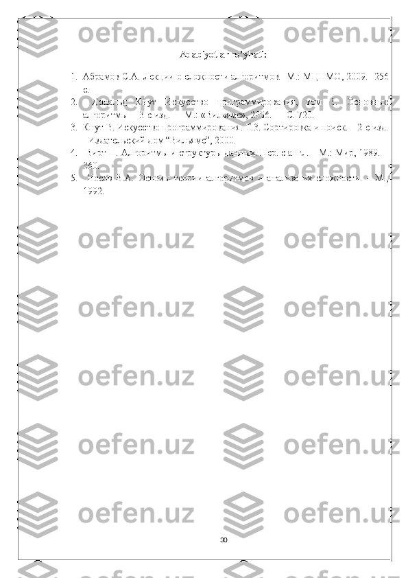 Adabiyotlar ro’yhati:
1. Абрамов С.А. Лекции о сложности алгоритмов.- М.: МЦНМО, 2009.- 256
с. 
2.   Дональд   Кнут   Искусство   программирования,   том   1.   Основные
алгоритмы— 3-е изд. — М.: «Вильямс», 2006. — С. 720. 
3. Кнут В. Искусство программирования. Т.3. Сортировка и поиск. – 2-е изд.
- Издательский дом “Вильямс”, 2000. 
4.  Вирт Н. Алгоритмы и структуры данных. Пер. с англ. – М.: Мир, 1989. –
360. 
5.   Носов   В.А.   Основы   теории   алгоритмов   и   анализа   их   сложности.   –   М.,
1992.
30 