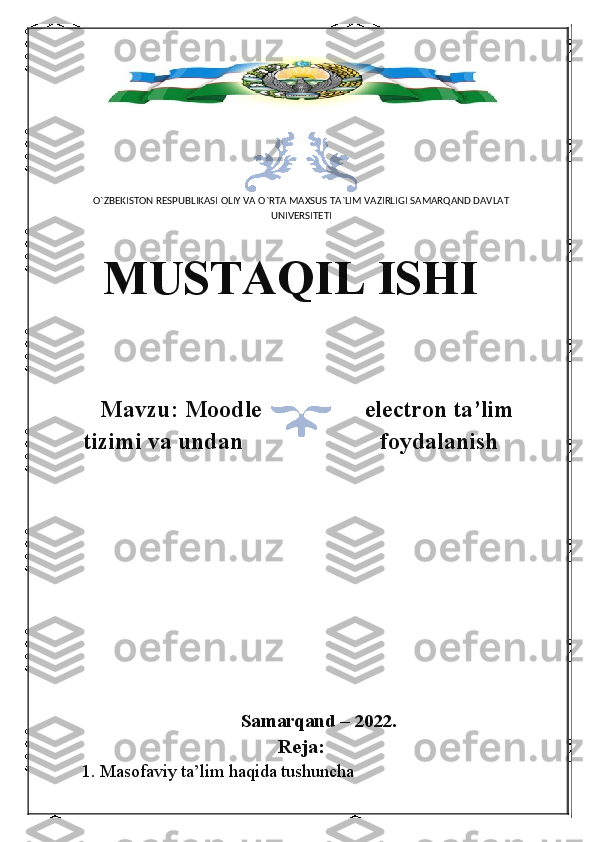 O`ZBEKISTON RESPUBLIKASI OLIY VA O`RTA MAXSUS TA`LIM VAZIRLIGI SAMARQAND DAVLAT
UNIVERSITETI
MUSTAQIL ISHI
Mavzu: Moodle electron ta’lim
tizimi va undan foydalanish
Samarqand – 2022.
Reja:
1. Masofaviy ta’lim haqida tushuncha 