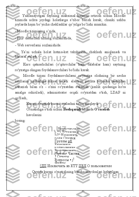               Yuklanayotgan   faylning   maksimal   hajmini   ortirish   uchun   Moodle
tizimida   uchta   joydagi   holatlarga   e’tibor   berish   kerak,   chunki   ushbu
joylarda hajm bo’yicha cheklashlar qo’yilga bo’lishi mumkin.
- Moodle tizimining o’zida,
- PHP dasturlash tilining sozlanishida,
- Web serverlarni sozlanishida.
          Ya’ni   uchala   holat   ketma-ket   tekshirilib,   cheklash   aniqlanadi   va
bartaraf etiladi.
Kurs   qatnashchilari   (o'qituvchilar   ham,   talabalar   ham)   saytning
ro'yxatga olingan foydalanuvchilari bo'lishi kerak.
Moodle   tizimi   foydalanuvchilarni   ro'yxatga   olishning   bir   necha
usullarini   qo'llashga   ruxsat   beradi:   elektron   pochta   bo'yicha   tasdiqdan
o'tkazish   bilan   o'z   -   o'zini   ro'yxatdan   o'tkazish   (jimlik   qoidasiga   ko'ra
amalga   oshiriladi),   administrator   orqali   ro'yxatdan   o'tish,   LDAP   ni
qo'llash,
Kursni o'rnatish kursni sozlashni to'liq aniqlaydi.
O'rnatishga o'tish uchun  Boshqarish  blokida  O'rnatish  
havolasini
bosing:
Редактироват
ь   ^'    j     Установки  
IjJ ^  Назначить 
роли   Оценки  
Группы   pfl  
Резервное 
копирование  
Восстановить  
Импорт   Чистка  
J   Отчеты  
Вопросы   •  j 1
 
Файлы
[ДП   Исключить из КТТ   ПЕЛ   О пользователе
Quyida kursni o'rnatislining barcha maydonlari keltirilgan: 