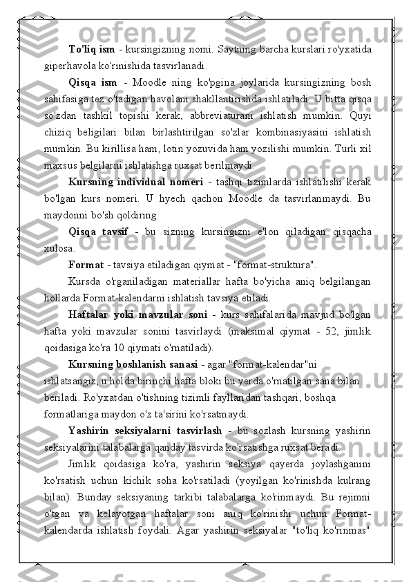 To'liq ism  - kursingizning nomi. Saytning barcha kurslari ro'yxatida
giperhavola ko'rinishida tasvirlanadi.
Qisqa   ism   -   Moodle   ning   ko'pgina   joylarida   kursingizning   bosh
sahifasiga tez o'tadigan havolani shakllantirishda ishlatiladi. U bitta qisqa
so'zdan   tashkil   topishi   kerak,   abbreviaturani   ishlatish   mumkin.   Quyi
chiziq   beligilari   bilan   birlashtirilgan   so'zlar   kombinasiyasini   ishlatish
mumkin. Bu kirillisa ham, lotin yozuvida ham yozilishi mumkin. Turli xil
maxsus belgilarni ishlatishga ruxsat berilmaydi.
Kursning   individual   nomeri   -   tashqi   tizimlarda   ishlatilishi   kerak
bo'lgan   kurs   nomeri.   U   hyech   qachon   Moodle   da   tasvirlanmaydi.   Bu
maydonni bo'sh qoldiring.
Qisqa   tavsif   -   bu   sizning   kursingizni   e'lon   qiladigan   qisqacha
xulosa.
Format  - tavsiya etiladigan qiymat - "format-struktura".
Kursda   o'rganiladigan   materiallar   hafta   bo'yicha   aniq   belgilangan
hollarda Format-kalendarni ishlatish tavsiya etiladi.
Haftalar   yoki   mavzular   soni   -   kurs   sahifalarida   mavjud   bo'lgan
hafta   yoki   mavzular   sonini   tasvirlaydi   (maksimal   qiymat   -   52,   jimlik
qoidasiga ko'ra 10 qiymati o'rnatiladi).
Kursning boshlanish sanasi  - agar "format-kalendar"ni 
ishlatsangiz, u holda birinchi hafta bloki bu yerda o'rnatilgan sana bilan 
beriladi. Ro'yxatdan o'tishning tizimli fayllaridan tashqari, boshqa 
formatlariga maydon o'z ta'sirini ko'rsatmaydi.
Yashirin   seksiyalarni   tasvirlash   -   bu   sozlash   kursning   yashirin
seksiyalarini talabalarga qanday tasvirda ko'rsatishga ruxsat beradi.
Jimlik   qoidasiga   ko'ra,   yashirin   seksiya   qayerda   joylashganini
ko'rsatish   uchun   kichik   soha   ko'rsatiladi   (yoyilgan   ko'rinishda   kulrang
bilan).   Bunday   seksiyaning   tarkibi   talabalarga   ko'rinmaydi.   Bu   rejimni
o'tgan   va   kelayotgan   haftalar   soni   aniq   ko'rinishi   uchun   Format-
kalendarda   ishlatish   foydali.   Agar   yashirin   seksiyalar   "to'liq   ko'rinmas" 