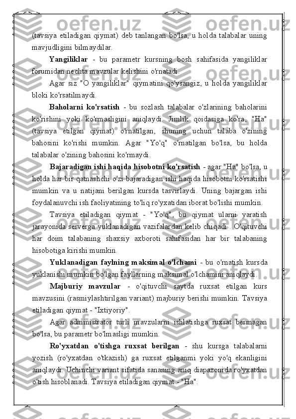 (tavsiya  etiladigan  qiymat)  deb tanlangan  bo'lsa, u holda talabalar  uning
mavjudligini bilmaydilar.
Yangiliklar   -   bu   parametr   kursning   bosh   sahifasida   yangiliklar
forumidan nechta mavzular kelishini o'rnatadi.
Agar   siz   "O   yangiliklar"   qiymatini   qo'ysangiz,   u   holda   yangiliklar
bloki ko'rsatilmaydi.
Baholarni   ko'rsatish   -   bu   sozlash   talabalar   o'zlarining   baholarini
ko'rishini   yoki   ko'rmasligini   aniqlaydi.   Jimlik   qoidasiga   ko'ra,   "Ha"
(tavsiya   etilgan   qiymat)   o'rnatilgan,   shuning   uchun   talaba   o'zining
bahosini   ko'rishi   mumkin.   Agar   "Yo'q"   o'rnatilgan   bo'lsa,   bu   holda
talabalar o'zining bahosini ko'rmaydi.
Bajaradigan ishi haqida hisobotni ko'rsatish  - agar "Ha" bo'lsa, u
holda har bir qatnashchi o'zi bajaradigan ishi haqida hisobotni ko'rsatishi
mumkin   va   u   natijani   berilgan   kursda   tasvirlaydi.   Uning   bajargan   ishi
foydalanuvchi ish faoliyatining to'liq ro'yxatidan iborat bo'lishi mumkin.
Tavsiya   etiladigan   qiymat   -   "Yo'q",   bu   qiymat   ularni   yaratish
jarayonida serverga yuklanadigan vazifalardan kelib chiqadi . O'qituvchi
har   doim   talabaning   shaxsiy   axboroti   sahifasidan   har   bir   talabaning
hisobotiga kirishi mumkin.
Yuklanadigan   faylning   maksimal   o'lchami   -   bu   o'rnatish   kursda
yuklanishi mumkin bo'lgan fayllarning maksimal o'lchamini aniqlaydi.
Majburiy   mavzular   -   o'qituvchi   saytda   ruxsat   etilgan   kurs
mavzusini (rasmiylashtirilgan variant) majburiy berishi mumkin. Tavsiya
etiladigan qiymat - "Ixtiyoriy".
Agar   administrator   turli   mavzularni   ishlatishga   ruxsat   bermagan
bo'lsa, bu parametr bo'lmasligi mumkin.
Ro'yxatdan   o'tishga   ruxsat   berilgan   -   shu   kursga   talabalarni
yozish   (ro'yxatdan   o'tkazish)   ga   ruxsat   etilganmi   yoki   yo'q   ekanligini
aniqlaydi. Uchinchi variant sifatida sananing aniq diapazonida ro'yxatdan
o'tish hisoblanadi. Tavsiya etiladigan qiymat - "Ha". 