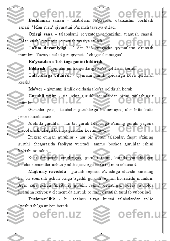 Boshlanish   sanasi   -   talabalarni   ro'yxatdan   o'tkazishni   boshlash
sanasi. "Man etish" qiymatini o'rnatish tavsiya etiladi.
Oxirgi   sana   -   talabalarni   ro'yxatdan   o'tkazishni   tugatish   sanasi.
"Man etish" qiymatini o'rnatish tavsiya etiladi.
Ta'lim   davomiyligi   -   1   dan   356   kungacha   qiymatlarni   o'rnatish
mumkin. Tavsiya etiladigan qiymat - "chegaralanmagan".
Ro'yxatdan o'tish tugaganini bildirish
Bildirish  - qiymatni jimlik qoidasiga ko'ra qoldirish kerak!
Talabalarga   bildirish   -   qiymatni   jimlik   qoidasiga   ko'ra   qoldirish
kerak!
Me'yor  - qiymatni jimlik qoidasiga ko'ra qoldirish kerak!
Guruhli   rejim   -   siz   uchta   guruhli   rejimlardan   birini   tanlashingiz
mumkin:
Guruhlar   yo'q   -   talabalar   guruhlarga   bo'linmaydi,   ular   bitta   katta
jamoa hisoblanadi.
Alohida guruhlar  - har bir guruh talabasiga  o'zining guruhi yagona
hisoblanadi, ularga boshqa guruhlar ko'rinmaydi.
Ruxsat   etilgan   guruhlar   -   har   bir   guruh   talabalari   faqat   o'zining
guruhi   chegarasida   faoliyat   yuritadi,   ammo   boshqa   guruhlar   ishini
ko'rishi mumkin.
Kurs   darajasida   aniqlangan,   guruhli   rejim,   kursda   yaratiladigan
barcha elementlar uchun jimlik qoidasiga ko'ra rejim hisoblanadi.
Majburiy   ravishda   -   guruhli   rejimni   o'z   ichiga   oluvchi   kursning
har bir elementi uchun o'ziga tegishli guruhli rejimni ko'rsatishi mumkin.
Agar   kurs   uchun   "majburiy   guruhli   rejim"   o'rnatilgan   bo'lsa,   u   holda
kursning ixtiyoriy elementida guruhli rejimni o'rnatish tashlab yuboriladi.
Tushunarlilik   -   bu   sozlash   sizga   kursni   talabalardan   to'liq
"yashirish"ga imkon beradi. 