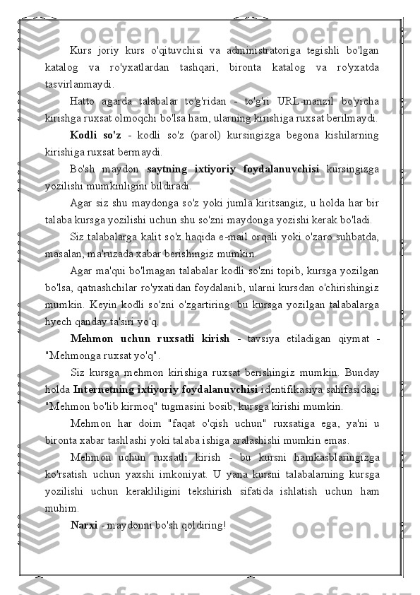 Kurs   joriy   kurs   o'qituvchisi   va   administratoriga   tegishli   bo'lgan
katalog   va   ro'yxatlardan   tashqari,   bironta   katalog   va   ro'yxatda
tasvirlanmaydi.
Hatto   agarda   talabalar   to'g'ridan   -   to'g'ri   URL-manzil   bo'yicha
kirishga ruxsat olmoqchi bo'lsa ham, ularning kirishiga ruxsat berilmaydi.
Kodli   so'z   -   kodli   so'z   (parol)   kursingizga   begona   kishilarning
kirishiga ruxsat bermaydi.
Bo'sh   maydon   saytning   ixtiyoriy   foydalanuvchisi   kursingizga
yozilishi mumkinligini bildiradi.
Agar siz shu maydonga so'z yoki jumla kiritsangiz, u holda har bir
talaba kursga yozilishi uchun shu so'zni maydonga yozishi kerak bo'ladi.
Siz talabalarga kalit so'z haqida e-mail orqali yoki o'zaro suhbatda,
masalan, ma'ruzada xabar berishingiz mumkin.
Agar ma'qui bo'lmagan talabalar kodli so'zni topib, kursga yozilgan
bo'lsa, qatnashchilar ro'yxatidan foydalanib, ularni kursdan o'chirishingiz
mumkin.   Keyin   kodli   so'zni   o'zgartiring:   bu   kursga   yozilgan   talabalarga
hyech qanday ta'siri yo'q.
Mehmon   uchun   ruxsatli   kirish   -   tavsiya   etiladigan   qiymat   -
"Mehmonga ruxsat yo'q".
Siz   kursga   mehmon   kirishiga   ruxsat   berishingiz   mumkin.   Bunday
holda   Internetning ixtiyoriy foydalanuvchisi  identifikasiya sahifasidagi
"Mehmon bo'lib kirmoq" tugmasini bosib, kursga kirishi mumkin.
Mehmon   har   doim   "faqat   o'qish   uchun"   ruxsatiga   ega,   ya'ni   u
bironta xabar tashlashi yoki talaba ishiga aralashishi mumkin emas.
Mehmon   uchun   ruxsatli   kirish   -   bu   kursni   hamkasblaringizga
ko'rsatish   uchun   yaxshi   imkoniyat.   U   yana   kursni   talabalarning   kursga
yozilishi   uchun   kerakliligini   tekshirish   sifatida   ishlatish   uchun   ham
muhim.
Narxi  - maydonni bo'sh qoldiring! 