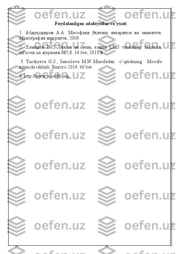 Foydalanilgan adabiyotlar   ro’yxati
1.   Абдуқодиров   А . А .   Масофали   ўқитиш   назарияси   ва   амалиёти .
Монография   нашриёти , 2009.
2.   Хамидов   В . С .   Эркин   ва   очиқ   кодли   LMS   тизимлар   таҳлили ,
infocom.uz  журнали  №7,8. 14  бет , 2013  й .
  3.   Turdiyeva   G.S.,   Ismoilova   M.N.   Masofadan       o’qitishning       Moodle
tizimida ishlash.  Buxoro 2014. 66 bet.
4. http://www.moodle.org . 