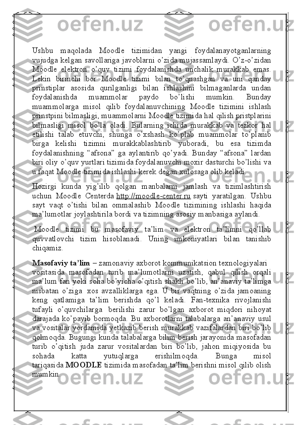 Ushbu   maqolada   Moodle   tizimidan   yangi   foydalanayotganlarning
vujudga kelgan savollariga javoblarni o’zida mujassamlaydi. O’z-o’zidan
Moodle   elektron   o’quv   tizimi   foydalanishda   unchalik   murakkab   emas.
Lekin   birinchi   bor   Moodle   tizimi   bilan   to’qnashgan   va   uni   qanday
prinstiplar   asosida   qurilganligi   bilan   ishlashini   bilmaganlarda   undan
foydalanishda   muammolar   paydo   bo’lishi   mumkin.   Bunday
muammolarga   misol   qilib   foydalanuvchining   Moodle   tizimini   ishlash
prinstpini bilmasligi, muammolarni Moodle tizimida hal qilish pristplarini
bilmasligi   misol   bo’la   oladi.   Bularning   ichida   murakkab   va   tezkor   hal
etilishi   talab   etuvchi,   shunga   o’xshash   ko’plab   muammolar   to’planib
birga   kelishi   tizimni   murakkablashtirib   yuboradi,   bu   esa   tizimda
foydalanishning   “afsona”   ga   aylantirib   qo’yadi.   Bunday   “afsona”   lardan
biri oliy o’quv yurtlari tizimida foydalanuvchi moxir dasturchi bo’lishi va
u faqat Moodle tizimida ishlashi kerek degan xulosaga olib keladi.
Hozirgi   kunda   yig’ilib   qolgan   manbalarni   jamlash   va   tizimlashtirish
uchun   Moodle   Centerda   http://moodle-center.ru   sayti   yaratilgan.   Ushbu
sayt   vaqt   o’tishi   bilan   ommalashib   Moodle   tizimining   ishlashi   haqida
ma’lumotlar joylashtirila bordi va tizimning asosiy manbasiga aylandi.
  Moodle   tizimi   bu   masofaviy   ta’lim   va   elektron   ta’limni   qo’llab
quvvatlovchi   tizim   hisoblanadi.   Uning   imkoniyatlari   bilan   tanishib
chiqamiz.
Masofaviy ta’lim   – zamonaviy axborot kommunikatsion texnologiyalari    
vositasida   masofadan   turib   ma’lumotlarni   uzatish,   qabul   qilish   orqali
ma’lum fan yoki soha bo’yicha o’qitish shakli bo’lib, an’anaviy ta’limga
nisbatan   o’ziga     xos   avzalliklarga   ega.   U   bir   vaqtning   o’zida   jamoaning
keng   qatlamiga   ta’lim   berishda   qo’l   keladi.   Fan-texnika   rivojlanishi
tufayli   o’quvchilarga     berilishi   zarur   bo’lgan   axborot   miqdori   nihoyat
darajada ko’payib bormoqda. Bu axborotlarni talabalarga an’anaviy usul
va vositalar yordamida yetkazib berish murakkab vazifalardan biri bo’lib
qolmoqda. Bugungi kunda talabalarga bilim berish jarayonida masofadan
turib   o’qitish   juda   zarur   vositalardan   biri   bo’lib,   jahon   miqiyosida   bu
sohada   katta   yutuqlarga   erishilmoqda.   Bunga   misol
tariqasida   MOODLE   tizimida masofadan ta’lim berishni misol qilib olish
mumkin. 