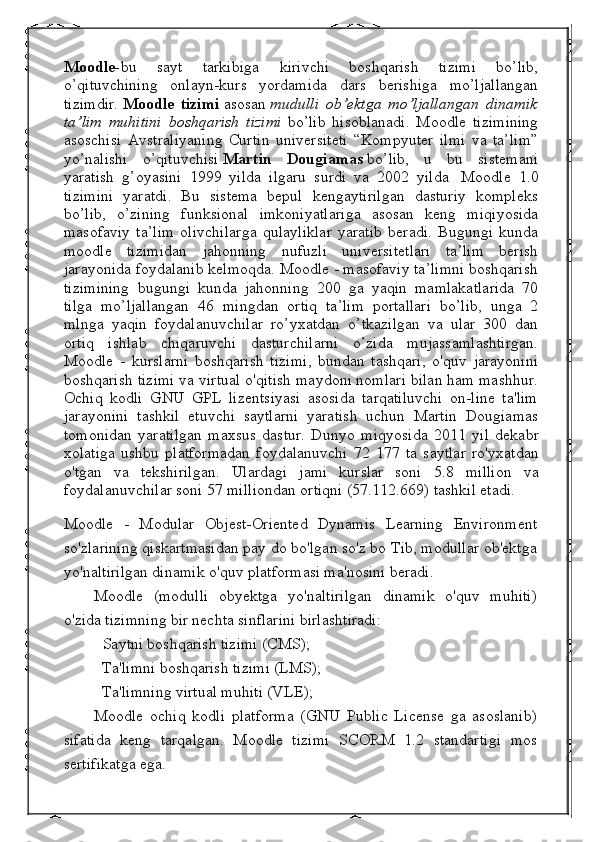 Moodle- bu   sayt   tarkibiga   kirivchi   boshqarish   tizimi   bo’lib,
o’qituvchining   onlayn-kurs   yordamida   dars   berishiga   mo’ljallangan
tizimdir.   Moodle   tizimi   asosan   mudulli   ob’ektga   mo’ljallangan   dinamik
ta’lim   muhitini   boshqarish   tizimi   bo’lib   hisoblanadi.   Moodle   tizimining
asoschisi   Avstraliyaning   Curtin   universiteti   “Kompyuter   ilmi   va   ta’lim”
yo’nalishi   o’qituvchisi   Martin   Dougiamas   bo’lib,   u   bu   sistemani
yaratish   g’oyasini   1999   yilda   ilgaru   surdi   va   2002   yilda     Moodle   1.0
tizimini   yaratdi.   Bu   sistema   bepul   kengaytirilgan   dasturiy   kompleks
bo’lib,   o’zining   funksional   imkoniyatlariga   asosan   keng   miqiyosida
masofaviy   ta’lim   olivchilarga   qulayliklar   yaratib   beradi.   Bugungi   kunda
moodle   tizimidan   jahonning   nufuzli   universitetlari   ta’lim   berish
jarayonida foydalanib kelmoqda. Moodle - masofaviy ta’limni boshqarish
tizimining   bugungi   kunda   jahonning   200   ga   yaqin   mamlakatlarida   70
tilga   mo’ljallangan   46   mingdan   ortiq   ta’lim   portallari   bo’lib,   unga   2
mlnga   yaqin   foydalanuvchilar   ro’yxatdan   o’tkazilgan   va   ular   300   dan
ortiq   ishlab   chiqaruvchi   dasturchilarni   o’zida   mujassamlashtirgan.
Moodle   -   kurslarni   boshqarish   tizimi,   bundan   tashqari,   o'quv   jarayonini
boshqarish tizimi va virtual o'qitish maydoni nomlari bilan ham mashhur.
Ochiq   kodli   GNU   GPL   lizentsiyasi   asosida   tarqatiluvchi   on-line   ta'lim
jarayonini   tashkil   etuvchi   saytlarni   yaratish   uchun   Martin   Dougiamas
tomonidan   yaratilgan   maxsus   dastur.   Dunyo   miqyosida   2011   yil   dekabr
xolatiga   ushbu   platformadan   foydalanuvchi   72   177   ta   saytlar   ro'yxatdan
o'tgan   va   tekshirilgan.   Ulardagi   jami   kurslar   soni   5.8   million   va
foydalanuvchilar soni  57  milliondan ortiqni  (57.112.669)  tashkil etadi.
Moodle   -   Modular   Objest-Oriented   Dynamis   Learning   Environment
so'zlarining qiskartmasidan pay do bo'lgan so'z bo Tib, modullar ob'ektga
yo'naltirilgan dinamik o'quv platformasi ma'nosini beradi.
Moodle   (modulli   obyektga   yo'naltirilgan   dinamik   o'quv   muhiti)
o'zida tizimning bir nechta sinflarini birlashtiradi:
- Saytni boshqarish tizimi (CMS);
- Ta'limni boshqarish tizimi (LMS);
- Ta'limning virtual muhiti (VLE);
Moodle   ochiq   kodli   platforma   (GNU   Public   License   ga   asoslanib)
sifatida   keng   tarqalgan.   Moodle   tizimi   SCORM   1.2   standartigi   mos
sertifikatga ega. 