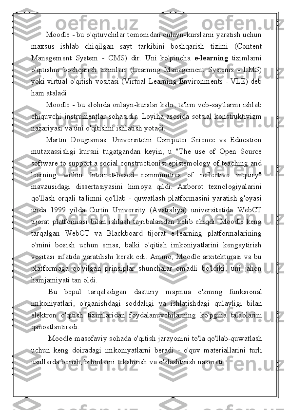 Moodle - bu o'qituvchilar tomonidan onlayn-kurslarni yaratish uchun
maxsus   ishlab   chiqilgan   sayt   tarkibini   boshqarish   tizimi   (Content
Management   System   -   CMS)   dir.   Uni   ko'pincha   e-learning   tizimlarni
o'qitishni   boshqarish   tizimlari   (Learning   Management   Systems   -   LMS)
yoki virtual o'qitish vositasi (Virtual Learning Environments - VLE) deb
ham ataladi.
Moodle - bu alohida onlayn-kurslar kabi, ta'lim veb-saytlarini ishlab
chiquvchi  instrumentlar  sohasidir.  Loyiha asosida  sotsial  konstruktivizm
nazariyasi va uni o'qitishni ishlatish yotadi.
Martin   Dougiamas.   Universitetni   Computer   Science   va   Education
mutaxassisligi   kursni   tugatgandan   keyin,   u   "The   use   of   Open   Source
software to support a social constructionist epistemology of teaching and
learning   within   Internet-based   communities   of   reflective   inquiry"
mavzusidagi   dissertasiyasini   himoya   qildi.   Axborot   texnologiyalarini
qo'llash   orqali   ta'limni   qo'llab  -   quwatlash  platformasini  yaratish  g'oyasi
unda   1999   yilda   Curtin   University   (Avstraliya)   universitetida   WebCT
tijorat  platformasi  bilan ishlash  tajribalaridan  kelib  chiqdi. Moodle keng
tarqalgan   WebCT   va   Blackboard   tijorat   e-learning   platformalarining
o'rnini   bosish   uchun   emas,   balki   o'qitish   imkoniyatlarini   kengaytirish
vositasi sifatida yaratilishi kerak edi. Ammo, Moodle arxitekturasi va bu
platformaga   qo'yilgan   prinsiplar   shunchalar   omadli   bo'ldiki,   uni   jahon
hamjamiyati tan oldi.
Bu   bepul   tarqaladigan   dasturiy   majmua   o'zining   funksional
imkoniyatlari,   o'rganishdagi   soddaligi   va   ishlatishdagi   qulayligi   bilan
elektron   o'qitish   tizimlaridan   foydalanuvchilarning   ko'pgina   talablarini
qanoatlantiradi.
Moodle masofaviy sohada o'qitish jarayonini to'la qo'llab-quwatlash
uchun   keng   doiradagi   imkoniyatlarni   beradi   -   o'quv   materiallarini   turli
usullarda berish, bilimlarni tekshirish va o'zlashtirish nazorati. 