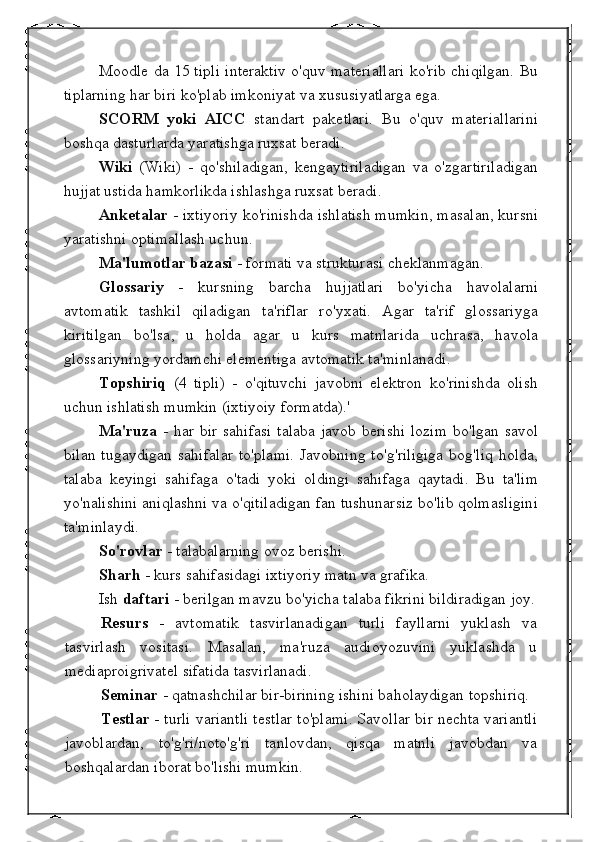 Moodle da 15 tipli interaktiv o'quv materiallari ko'rib chiqilgan. Bu
tiplarning har biri ko'plab imkoniyat va xususiyatlarga ega.
SCORM   yoki   AICC   standart   paketlari.   Bu   o'quv   materiallarini
boshqa dasturlarda yaratishga ruxsat beradi.
Wiki   (Wiki)   -   qo'shiladigan,   kengaytiriladigan   va   o'zgartiriladigan
hujjat ustida hamkorlikda ishlashga ruxsat beradi.
Anketalar  - ixtiyoriy ko'rinishda ishlatish mumkin, masalan, kursni
yaratishni optimallash uchun.
Ma'lumotlar bazasi  - formati va strukturasi cheklanmagan.
Glossariy   -   kursning   barcha   hujjatlari   bo'yicha   havolalarni
avtomatik   tashkil   qiladigan   ta'riflar   ro'yxati.   Agar   ta'rif   glossariyga
kiritilgan   bo'lsa,   u   holda   agar   u   kurs   matnlarida   uchrasa,   havola
glossariyning yordamchi elementiga avtomatik ta'minlanadi.
Topshiriq   (4   tipli)   -   o'qituvchi   javobni   elektron   ko'rinishda   olish
uchun ishlatish mumkin (ixtiyoiy formatda).'
Ma'ruza   - har bir sahifasi  talaba javob berishi  lozim  bo'lgan savol
bilan  tugaydigan  sahifalar   to'plami.   Javobning  to'g'riligiga  bog'liq  holda,
talaba   keyingi   sahifaga   o'tadi   yoki   oldingi   sahifaga   qaytadi.   Bu   ta'lim
yo'nalishini aniqlashni va o'qitiladigan fan tushunarsiz bo'lib qolmasligini
ta'minlaydi.
So'rovlar  - talabalarning ovoz berishi.
Sharh  - kurs sahifasidagi ixtiyoriy matn va grafika.
Ish  daftari  - berilgan mavzu bo'yicha talaba fikrini bildiradigan joy.
Resurs   -   avtomatik   tasvirlanadigan   turli   fayllarni   yuklash   va
tasvirlash   vositasi.   Masalan,   ma'ruza   audioyozuvini   yuklashda   u
mediaproigrivatel sifatida tasvirlanadi.
Seminar  - qatnashchilar bir-birining ishini baholaydigan topshiriq.
Testlar  - turli variantli testlar to'plami. Savollar bir nechta variantli
javoblardan,   to'g'ri/noto'g'ri   tanlovdan,   qisqa   matnli   javobdan   va
boshqalardan iborat bo'lishi mumkin. 