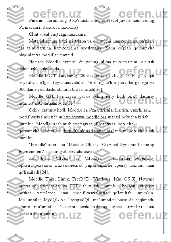 Forum   -   forumning   3   ko'rinishi   mavjud   (savol-javob,   hammaning
o'z mavzusi, standart muzokara).
Chat  - real vaqtdagi muzokara.
Materiallarning ba'zilari talaba va o'qituvchi hamkorligiga, ba'zilari
esa   talabalarning   hamkorligiga   asoslangan.   Yana   ko'plab   qo'shimcha
plaginlar va modullar mavjud.
Hozirda   Moodle   tizimini   dunyoning   ulkan   universitetlari   o'qitish
uchun ishlatishmoqda.
Moodle MO'T dunyoning 200 davlatida 70 tildagi 2 mln. ga yaqin
ro'yxatdan   o'tgan   foydalanuvchilar,   46   ming   ta'lim   portallariga   ega   va
300 dan ziyod dasturchilarni birlashtiradi[30],
Moodle   GPL   lisenziyasi   ostida   ochiq   joriy   kodi   bilan   dasturiy
ta'minot kabi tarqalmoqda[31 ].
Ochiq dasturiy kodli Moodle ga o'zgartirishlar kiritish, yaxshilash, 
modifikasiyalash uchun  http://www.moodle.org  manzil bo'yicha kirish 
mumkin. Moodle ni ishlatish strategiyasi, filosofiyasi bo'yicha 
qo'shimcha axborotlarni  http://thinkingdistance.org/  manzil bo'yicha olish
mumkin.
"Moodle" so'zi - bu "Modular Object - Oriented Dynamic Learning
Environment" so'zining abbreviaturasidir.
Rus   tilida   "Мудл"   va   "Моодус"   (Модулная   объектно-
ориентированная   динамическая   управляющая   среда)   nomlari   ham
qo'llaniladi [24].
Moodle   Unix,   Linux,   FreeBSD,   Windows,   Mac   OS   X,   Netware
operasion   tizimlarida   va   PHP   ishlatilishi   mumkin   bo'lgan   ixtiyoriy
boshqa   tizimlarda   ham   modifikasiyalarsiz   qo'lanilishi   mumkin.
Ma'lumotlar   MySQL   va   PostgreSQL   ma'lumotlar   bazasida   saqlanadi,
ammo   ma'lumotlar   bazasini   boshqarishning   tijorat   tizimlari   ham
ishlatilishi mumkin. 