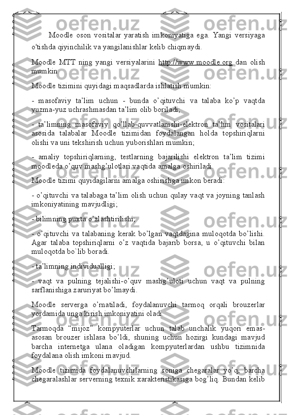 Moodle   oson   vositalar   yaratish   imkoniyatiga   ega.   Yangi   versiyaga
o'tishda qiyinchilik va yangilanishlar kelib chiqmaydi.
Moodle   MTT   ning   yangi   versiyalarini   http://www.moodle.org   dan   olish
mumkin
Moodle tizimini quyidagi maqsadlarda ishlatish mumkin:
-   masofaviy   ta’lim   uchun   -   bunda   o’qituvchi   va   talaba   ko’p   vaqtda
yuzma-yuz uchrashmasdan ta’lim olib boriladi;
-   ta’limning   masofaviy   qo’llab-quvvatlanishi-elektron   ta’lim   vositalari
asosida   talabalar   Moodle   tizimidan   foydalangan   holda   topshiriqlarni
olishi va uni tekshirish uchun yuborishlari mumkin;
-   amaliy   topshiriqlarning,   testlarning   bajarilishi   elektron   ta’lim   tizimi
moodleda o’quv mashg’ulotlari vaqtida amalga oshiriladi.
Moodle tizimi quyidagilarni amalga oshirishga imkon beradi:
- o’qituvchi va talabaga ta’lim olish uchun qulay vaqt va joyning tanlash
imkoniyatining mavjudligi;
- bilimning puxta o’zlashtirilishi;
-   o’qituvchi   va  talabaning   kerak   bo’lgan   vaqtdagina   muloqotda   bo’lishi.
Agar   talaba   topshiriqlarni   o’z   vaqtida   bajarib   borsa,   u   o’qituvchi   bilan
muloqotda bo`lib boradi.
- ta’limning individualligi;
-   vaqt   va   pulning   tejalishi-o’quv   mashg’uloti   uchun   vaqt   va   pulning
sarflanishiga zaruriyat bo’lmaydi.
Moodle   serverga   o’rnatiladi,   foydalanuvchi   tarmoq   orqali   brouzerlar
yordamida unga kirish imkoniyatini oladi.
Tarmoqda   “mijoz”   kompyuterlar   uchun   talab   unchalik   yuqori   emas-
asosan   brouzer   ishlasa   bo’ldi,   shuning   uchun   hozirgi   kundagi   mavjud
barcha   internetga   ulana   oladigan   kompyuterlardan   ushbu   tizimnida
foydalana olish imkoni mavjud.
Moodle   tizimida   foydalanuvchilarning   soniga   chegaralar   yo’q,   barcha
chegaralashlar serverning texnik xarakteristikasiga bog’liq. Bundan kelib 