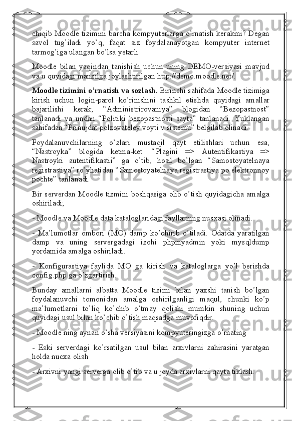 chiqib Moodle tizimini barcha kompyuterlarga o’rnatish kerakmi? Degan
savol   tug’iladi   yo’q,   faqat   siz   foydalanayotgan   kompyuter   internet
tarmog’iga ulangan bo’lsa yetarli.
Moodle   bilan   yaqindan   tanishish   uchun   uning   DEMO-versiyasi   mavjud
va u quyidagi manzilga joylashtirilgan http://demo.moodle.net/.
Moodle tizimini o’rnatish va sozlash.   Birinchi sahifada Moodle tizimiga
kirish   uchun   login-parol   ko’rinishini   tashkil   etishda   quyidagi   amallar
bajarilishi   kerak;   “Administrirovaniya”   blogidan   “Bezopastnost”
tanlanadi   va   undan   “Politiki   bezopastnosti   sayta”   tanlanadi.   Yuklangan
sahifadan “Prinujdat polzovateley voyti v sistemu” belgilab olinadi.
Foydalanuvchilarning   o’zlari   mustaqil   qayt   etilishlari   uchun   esa,
“Nastroyka”   blogida   ketma-ket     “Plagini   =>   Autentifikastiya   =>
Nastroyki   autentifikastii”   ga   o’tib,   hosil   bo’lgan   “Samostoyatelnaya
registrastiya” ro’yhatidan “Samostoyatelnaya registrastiya po elektronnoy
pochte” tanlanadi.
Bir serverdan Moodle tizmini boshqasiga olib o’tish quyidagicha amalga
oshiriladi;
- Moodle va Moodle data kataloglaridagi fayllarning nusxasi olinadi.
-   Ma’lumotlar   ombori   (MO)   damp   ko’chirib   o’tiladi.   Odatda   yaratilgan
damp   va   uning   servergadagi   izohi   phpmyadmin   yoki   mysqldump
yordamida amalga oshiriladi.
-   Konfigurastiya   faylida   MO   ga   kirish   va   kataloglarga   yo’l   berishda
config.php ga o’zgartirish.
Bunday   amallarni   albatta   Moodle   tizimi   bilan   yaxshi   tanish   bo’lgan
foydalanuvchi   tomonidan   amalga   oshirilganligi   maqul,   chunki   ko’p
ma’lumotlarni   to’liq   ko’chib   o’tmay   qolishi   mumkin   shuning   uchun
quyidagi usul bilan ko’chib o’tish maqsadga muvofiqdir.
- Moodle ning aynan o’sha versiyasini kompyuteringizga o’rnating
-   Eski   serverdagi   ko’rsatilgan   usul   bilan   arxivlarni   zahirasini   yaratgan
holda nucxa olish
- Arxivni yangi serverga olib o’tib va u joyda arxivlarni qayta tiklash. 