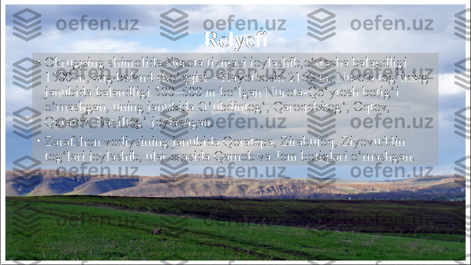 Relyefi
•
Okrugning shimolida Nurota tizmasi joylashib, о‘ rtacha balandligi 
1500 m, eng baland cho‘qqisi – Hayotboshi 2169 m. Nurota tog‘ining 
janubida balandligi 500–600 m   bo‘lgan Nurota-Qo‘ytosh botig‘i 
o‘rnashgan, uning janubida   G‘ubdintog‘, Qaroqchitog‘, Oqtov, 
Qoratov, Baxiltog‘ joylashgan.
•
Zarafshon vodiysining janubida Qoratepa, Zirabuloq, Ziyovuddin 
tog‘lari joylashib, ular orasida Qarnob va Jom botiqlari o‘rnashgan.  