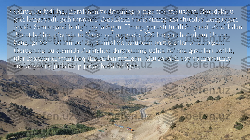 •
Okrug hududidagi Zarafshon vodiysining o‘ziga xos xususiyati shundaki, u 
goh kengayadi, goh torayadi. Zarafshon   vodiysining ana shunday kengaygan 
joyida Samarqand botig‘i   joylashgan. Uning, yerusti tuzilishi yassi tekislikdan 
iborat   bo‘lib, g‘arbda to Xazar yo‘lagigacha 220 km ga cho‘zilgan.Uning 
kengligi 50—60 km bo‘lib, shimol va janubdan past   tog‘lar o‘rab olgan. 
Okrugning bu qismida Zarafshon daryosining uchta ko‘hna qayirlari bo‘lib, 
ular lyossimon yumshoq   jinslardan tuzilgan. Shu sababli soy va mavsumiy 
suvlar yuvib,   juda ko‘p jarlar hosil bo‘lgan.  