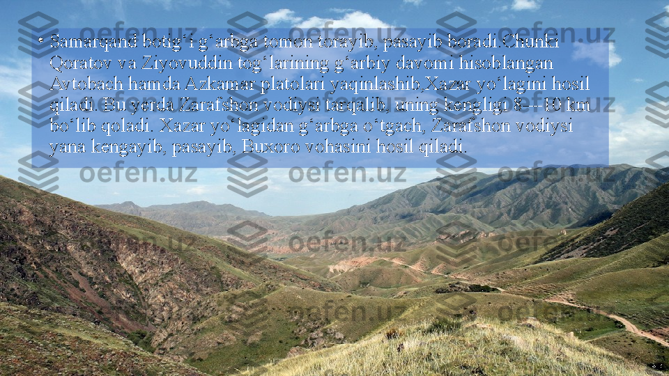 •
Samarqand botig‘i g‘arbga tomon torayib, pasayib boradi.Chunki 
Qoratov va Ziyovuddin tog‘larining g‘arbiy davomi hisoblangan 
Avtobach hamda Azkamar platolari yaqinlashib,Xazar yo‘lagini hosil 
qiladi. Bu yerda Zarafshon vodiysi tarqalib, uning kengligi 8—10 km 
bo‘lib qoladi. Xazar yo‘lagidan g‘arbga o‘tgach, Zarafshon vodiysi 
yana kengayib, pasayib, Buxoro vohasini hosil qiladi.  