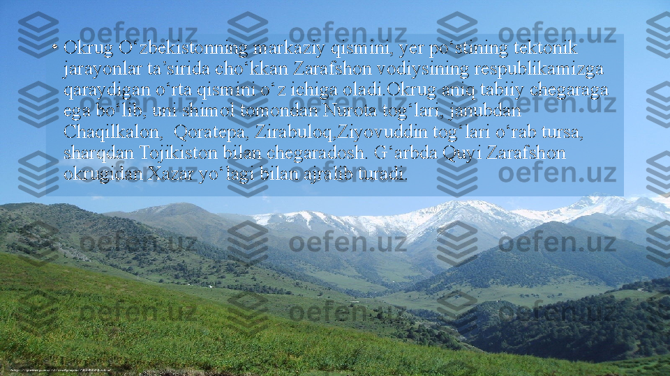 •
Okrug O‘zbekistonning markaziy qismini, yer po‘stining   tektonik 
jarayonlar ta’sirida cho‘kkan Zarafshon vodiysining   respublikamizga 
qaraydigan o‘rta qismini o‘z ichiga oladi.Okrug aniq tabiiy chegaraga 
ega bo‘lib, uni shimol tomondan   Nurota tog‘lari, janubdan  
Chaqilkalon,  Qoratepa, Zirabuloq,Ziyovuddin tog‘lari o‘rab tursa, 
sharqdan Tojikiston bilan chegaradosh. G‘arbda Quyi Zarafshon 
okrugidan Xazar yo‘lagi   bilan ajralib turadi.  