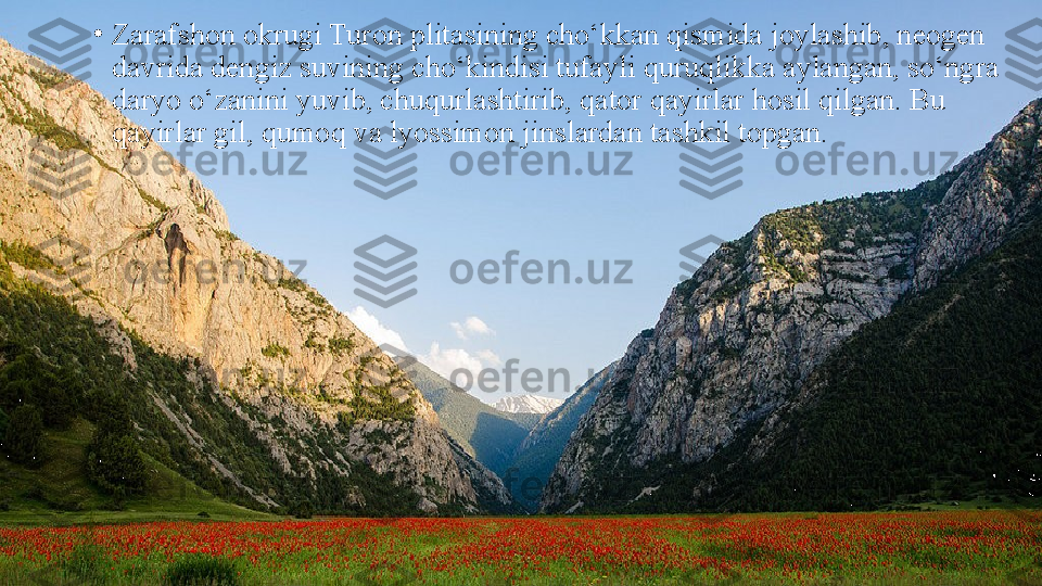 •
Zarafshon okrugi Turon plitasining cho‘kkan qismida joylashib, neogen 
davrida dengiz suvining cho‘kindisi tufayli   quruqlikka aylangan, so‘ngra 
daryo o‘zanini yuvib, chuqurlashtirib, qator qayirlar hosil qilgan. Bu 
qayirlar gil, qumoq   va lyossimon jinslardan tashkil topgan. 