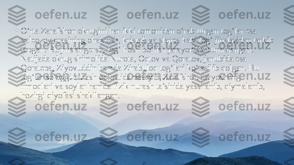 •
O‘rta Zarafshon okrugini har ikki tomonidan o‘rab turgan   tog‘lar esa 
paleozoy erasining ohaktosh, kristall va slanes   kabi tog‘ jinslaridan tarkib 
topgan. Bu jinslar gersin tog‘   hosil bo‘lish jarayonida burmalangan. 
Natijada okrug shimolida   Nurota, Oqtov va Qoratov, janubida esa 
Qoratepa, Ziyovuddin hamda Zirabuloq tog‘lari ko‘tarilib qolgan. Bu 
tog‘lar   so‘nggi nurash oqibatida pasayib, Zarafshon daryosining 
irmoqlari va soylar hamda fizik nurash ta’sirida yassilanib, qiymalanib, 
hozirgi qiyofasi shakllangan. 