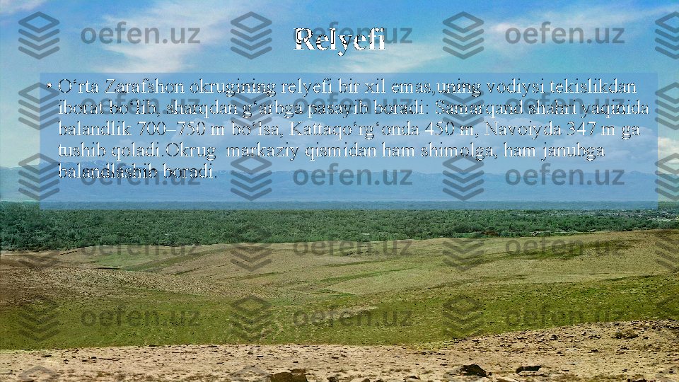 Relyefi
•
O‘rta Zarafshon okrugining relyefi bir xil emas,uning vodiysi tekislikdan 
iborat bo‘lib, sharqdan g‘arbga pasayib boradi: Samarqand shahri yaqinida 
balandlik 700–750 m   bo‘lsa, Kattaqo‘rg‘onda 450 m, Navoiyda 347 m ga 
tushib qoladi.Okrug  markaziy qismidan ham shimolga, ham janubga 
balandlashib boradi.   