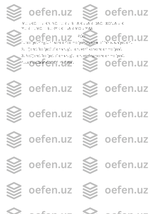 MULKCHILIKNING TURLI SHAKLLARIDAGI XO ’ JALIK 
YURITUVCHI SUBYEKTLAR MOLIYASI
Reja:
1.Faoliyatning turli sohalarida moliyaning amal qilish xususiyatlari .
2. Tijorat faoliyati bilan shug ’ ullanuvchi korxonalar moliyasi .
3. Notijorat faoliyat bilan shug ’ ullanuvchi korxonalar moliyasi .
4. Jamoat tashkilotlari moliyasi . 
