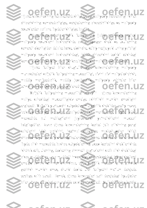 Tijorat korxonasining raqobatbardoshligi uning moliyaviy barqarorligi ishlab
chiqarishning   samaradorligiga,   xarajatlarning   qisqartirilishiga   va   moliyaviy
resurslardan oqilona foydalanishligiga bog’liq.
Tijorat   korxonalari   xo’jalik   faoliyatining   ijobiy   moliyaviy   natijasi
moliyaviy   resurslarni   boshqarishda   qo’llanilayotgan   shakl   va   usullarning
samarali ekanligidan dalolat bersa, aksincha, salbiy natija yoki uning yo’qligi
moliyaviy   resurslarni   boshqarishdagi,   ishlab   chiqarishni   tashkil   etishdagi
kamchiliklardan va korxonani bankrot bo’lish ehtimolidan dalolat beradi.
Tijorat   faoliyati   bilan   shug’ullanuvchi   korxonalarining   moliyaviy
munosabatlari xo’jalik faoliyatining mustaqilligi, o’zini-o’zi moliyalashtirish,
moddiy   manfaatdorlik,   moddiy   javobgarlik,   moliyaviy   zahiralar   bilan
ta’minlash kabi tamoyillarga asoslanadi.
Xo’jalik   faoliyatining   mustaqilligi   tamoyili   –   tijorat   korxonalarining
moliya   sohasidagi   mustaqilligisiz   amalga   oshirilishi   mumkin   emasligini
anglatadi.   Xo’jalik   yurituvchi   subyektlar,   mulkchilik  shaklidan  qat’iy   nazar,
iqtisodiy   faoliyat   sohasini,   moliyalashtirish   manbalarini,   foyda   olish
maqsadida   pul   mablag’larini   joylashtirish   yo’nalishlarini   mustaqil
belgilaydilar.   Bozor   tijorat   korxonalarining   kapital   jalb   qilishning   yangi
sohalarini   izlab   topishini,   iste’mol   ehtiyojiga   moslashuvchan   ishlab
chiqarishni yo’lga qo’yishni rag’batlantiradi. Tijorat korxonalari qo’shimcha
foyda   olish   maqsadida   boshqa   subyektlarning   ustav   kapitalini   shakllanishda
ishtirok etib, ularning, davlatning qimmatli qog‘ozlarini sotib olish shaklidagi
qisqa muddatli va uzoq muddatli investisiyalar xarakteridagi investisiyalarni
amalga   oshirishlari   mumkin.   Biroq,   to’la   xo’jalik   mustaqilligi   to’g’risida
gapirish   mumkin   emas,   chunki   davlat   ular   faoliyatini   ma’lum   darajada
tartibga   solib   turadi.   Demak,   tijorat   korxonalari   turli   darajadagi   byudjetlar
bilan o’zaro aloqalari qonunchilik asosida o’rnatiladi. Mulkchilikning barcha 