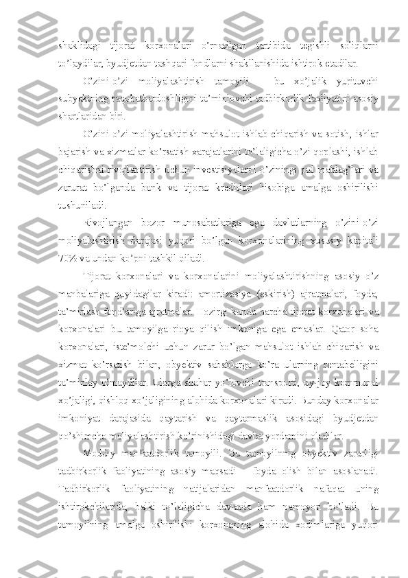 shaklidagi   tijorat   korxonalari   o’rnatilgan   tartibida   tegishli   soliqlarni
to’laydilar, byudjetdan tashqari fondlarni shakllanishida ishtirok etadilar. 
O’zini-o’zi   moliyalashtirish   tamoyili   –   bu   xo’jalik   yurituvchi
subyektning raqobatbardoshligini ta’minlovchi tadbirkorlik faoliyatini asosiy
shartlaridan biri.
O’zini-o’zi  moliyalashtirish mahsulot  ishlab  chiqarish  va  sotish,  ishlar
bajarish va xizmatlar ko’rsatish xarajatlarini to’laligicha o’zi qoplashi, ishlab
chiqarishni   rivojlantirish   uchun   investisiyalarni   o’ziningi   pul   mablag’lari   va
zarurat   bo’lganda   bank   va   tijorat   kreditlari   hisobiga   amalga   oshirilishi
tushuniladi.
Rivojlangan   bozor   munosabatlariga   ega   davlatlarning   o’zini-o’zi
moliyalashtirish   darajasi   yuqori   bo’lgan   korxonalarining   xususiy   kapitali
70% va undan ko’pni tashkil qiladi.
Tijorat   korxonalari   va   korxonalarini   moliyalashtirishning   asosiy   o’z
manbalariga   quyidagilar   kiradi:   amortizasiya   (eskirish)   ajratmalari,   foyda,
ta’mirlash fondlariga ajratmalar. Hozirgi kunda barcha tijorat korxonalari va
korxonalari   bu   tamoyilga   rioya   qilish   imkoniga   ega   emaslar.   Qator   soha
korxonalari,   iste’molchi   uchun   zarur   bo’lgan   mahsulot   ishlab   chiqarish   va
xizmat   ko’rsatish   bilan,   obyektiv   sabablarga   ko’ra   ularning   rentabelligini
ta’minlay   olmaydilar.   Ularga   shahar   yo’lovchi   transporti,   uy-joy   kommunal
xo’jaligi, qishloq xo’jaligining alohida korxonalari kiradi. Bunday korxonalar
imkoniyat   darajasida   qaytarish   va   qaytarmaslik   asosidagi   byudjetdan
qo’shimcha moliyalashtirish ko’rinishidagi davlat yordamini oladilar.
Moddiy   manfaatdorlik   tamoyili.   Bu   tamoyilnnig   obyektiv   zarurligi
tadbirkorlik   faoliyatining   asosiy   maqsadi   –   foyda   olish   bilan   asoslanadi.
Tadbirkorlik   faoliyatining   natijalaridan   manfaatdorlik   nafaqat   uning
ishtirokchilarida,   balki   to’laligicha   davlatda   ham   namoyon   bo’ladi.   Bu
tamoyilning   amalga   oshirilishi   korxonaning   alohida   xodimlariga   yuqori 