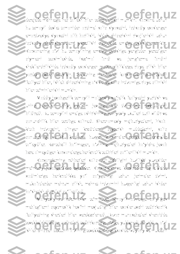 darajada   mehnatga   haq   to’lash   bilan   ta’minlanishi   mumkin.   Korxona   uchun
bu   tamoyil   davlat   tomonidan   optimal   soliq   siyosatini,   iqtisodiy   asoslangan
amortizasiya   siyosatini   olib   borilishi,   ishlab   chiqarishni   rivojlanishi   uchun
iqtisodiy   shart-sharoitlarni   yaratilishi   natijasida   amalga   oshishi   mumkin.
Korxonaning   o’zi   bu   tamoyilning   amalga   oshishiga   yangitdan   yaratilgan
qiymatni   taqsimlashda,   iste’mol   fondi   va   jamg’arma   fondini
shakllantirilishida   iqtisodiy   asoslangan   mutanosibliklarga   rioya   qilish   bilan
yordam   berishi   mumkin.   Davlatning   manfaatlari   korxonalarning   rentabelli
faoliyati bilan, ishlab chiqarishning o’sishi va soliq intizomiga rioya qilinishi
bilan ta’minlanishi mumkin. 
Moddiy   javobgarlik   tamoyili   moliyaviy-xo’jalik   faoliyatini   yuritish   va
uning   natijalari   uchun   ma’lum   javobgarliklar   tizimining   mavjudligini
bildiradi. Bu tamoyilni amalga oshirishning moliyaviy usullari turli xildir va
qonunchilik   bilan   tartibga   solinadi.   Shartnomaviy   majburiyatlarni,   hisob-
kitob   intizomini,   olingan   kreditlarni   qaytarish   muddatlarini,   soliq
qonunchiligi   va   shu   kabilarni   buzgan   korxonalar   penya   va   jarimalar
to’laydilar.   Rentabelli   bo’lmagan,   o’zining   majburiyatlari   bo’yicha   javob
bera olmaydigan korxonalarga bankrotlik tadbirlari qo’llanilishi mumkin.
Korxonalarning   rahbarlari   soliq   qonunchiligini   buzilishi   yuzasidan
ma’muriy   javobgarlikka   egadirlar.   Korxonalar   va   korxonalarning   alohida
xodimlariga   bankrotlikka   yo’l   qo’yganligi   uchun   jarimalar   tizimi,
mukofotlardan   mahrum   qilish,   mehnat   intizomini   buzganligi   uchun   ishdan
bo’shatish choralari qo’llaniladi.
Moliyaviy   zahiralar   bilan   ta’minlash   tamoyili   biznesga   qo’yilgan
mablag’larni   qaytmaslik   havfini   mavjudligi   bilan   asoslanuvchi   tadbirkorlik
faoliyatining   shartlari   bilan   xarakterlanadi.   Bozor   munosabatlari   sharoitida
tavakkalchilikning   oqibatlari   tadbirkorning   o’ziga   yuklanadi,   chunki   u   o’zi
ishlab chiqqan dasturini o’zining tavakkalchiligi asosida ixtiyoriy va mustaqil 