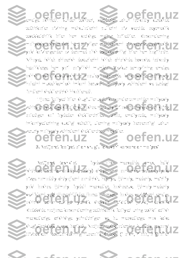 amalga   oshiradi.   Bundan   tashqari,   xaridorlar   uchun   iqtisodiy   kurashda
tadbirkorlar   o’zining   mahsulotlarini   pullarini   o’z   vaqtida   qaytmaslik
tavakkalchilik   bilan   ham   sotishga   majbur   bo’ladilar.   Korxonalarning
moliyaviy   qo’yilmalari   ham   qo’yilgan   mablag’larni   o’z   vaqtida   qaytmaslik
yoki   ko’zlangandan   oz   daromad   olish   tavakkalchiligi   bilan   ham   bog’liqdir.
Nihoyat,   ishlab   chiqarish   dasturlarini   ishlab   chiqishda   bevosita   iqtisodiy
hatoliklarga   ham   yo’l   qo’yilishi   mumkin.   Mazkur   tamoyilning   amalga
oshishi   xo’jalik   yuritishning   noqulay   davrlarida   korxonaning   moliyaviy
holatini   mustahkamlash   imkoni   beruvchi   moliyaviy   zahiralarni   va   turdagi
fondlarni shakllantirish hisoblanadi.
Tijorat faoliyati bilan shug’ullanuvchi korxonalar tomonidan moliyaviy
zahiralar byudjetga soliqlar va boshqa majburiy to’lovlar to’langanidan so’ng
qoladigan   sof   foydadan   shakllantiriladi.   Biroq,   amaliyotda,   moliyaviy
imkoniyatlarining   sustligi   sababli,   ularning   moliyaviy   barqarorligi   uchun
zaruriy moliyaviy zahiralarni shakllantira olmaydilar.
3. Notijorat faoliyat bilan shug ’ ullanuvchi korxonalar moliyasi
Notijorat   tashkilot   –   foyda   olish   maqsadida   emas,   balki
ishtirokchilarning   moddiy   (mulkiy)   ehtiyojlarini   qondirish,   ma’naviy   yoki
o’zga   nomoddiy   ehtiyojlarni   qondirish,   hayriya,   ijtimoiy,   madaniy,   ma’rifiy
yoki   boshqa   ijtimoiy   foydali   maqsadlar,   boshqaruv,   ijtimoiy-madaniy
vazifalarni  yoki  tijoratchilikdan  iborat  bo’lmagan  boshqa  vazifalarni  amalga
oshirish   uchun   tuzilgan   yuridik   shaxsdir.   Ta’kidlash   joizki,   Fuqarolik
Kodeksida  notijorat korxonalarning tadbirkorlik  faoliyati uning tashkil  etilish
maqsadlariga   erishishga   yo’naltirilgan   va   bu   maqsadlarga   mos   kelsa
shug’ullanishga   ruxsat   beriladi.   Notijorat   tashkilotlarning   huquqiy   maqomi
O’zbekiston   Respublikasining   Fuqarolik   Kodeksi   (1-qism,   4-bob,   3- §)   bilan 