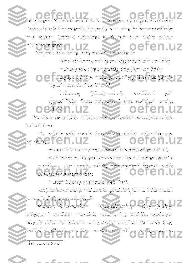 beligilangan 1
. Yuridik shaxs sifatida NTT to’la huquqiy subyekti hisoblanadi.
Boshqacha so’z bilan aytganda, har qanday NTT uning faoliyati maqsadlariga
mos   keluvchi   fuqarolik   huquqlariga   va   faoliyati   bilan   bog’liq   bo’lgan
majburiyatlarga ega. 
N otijorat tashkilotining asosiy maqsadlari quyidagilar:
– ishtirokchilarning moddiy (mulkiy) ehtiyojlarini qondirish;
– ma’naviy yoki o’zga nomoddiy ehtiyojlarni qondirish;
– hayriya,   ijtimoiy,   madaniy,   ma’rifiy   yoki   boshqa   ijtimoiy
foydali maqsadlarni tashkil qilish;
– boshqaruv,   ijtimoiy-madaniy   vazifalarni   yoki
tijoratchilikdan   iborat   bo’lmagan   boshqa   vazifalarni   amalga
oshirish .
Yuridik   shaxs   sifatida   notijorat   tashkilot   quyidagi   xususiyatlarga   ega
bo’lishi kerak:
–   o’z   mulkida   yoki   operativ   boshqaruvida   alohida   mol-mulkka   ega
bo’lishlik;
– mulklar bilan o’zining majburiyatlari bo’yicha javobgar bo’lish ;
– o’z nomidan mulkiy yoki shaxsiy nomulkiy huquqlarga ega bo’la
olishlik   va   ularni   amalga   oshish,   majburiyatlarni   bajarish,   sudda
da’vogar va javobgar bo’lish;
– mustaqil balans yoki smetaga ega bo’lishi .
Notijorat   korxonalariga   matlubot   kooperativlari,   jamoat   birlashmalari,
jamoat fondlari, muassasalar kiradi.
Matlubot   kooperativlari   –   ishtirokchilarning   moddiy   (mulkiy)
ehtiyojlarini   qondirish   maqsadida   fuqarolarning   a’zolikka   asoslangan
ixtiyoriy   birlashma   hisoblanib,   uning   a’zolari   tomonidan   o’z   mulkiy   (pay)
badallarini   qo’shish   yo’li   bilan   amalga   oshiriladi.   U   boshqa   notijorat
1
 ЎзР Фуқаролик Кодекси 