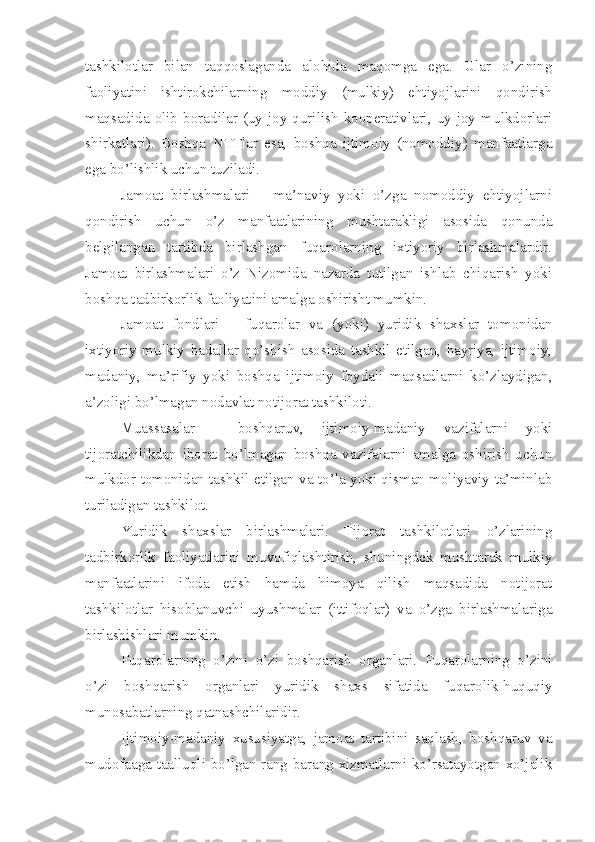 tashkilotlar   bilan   taqqoslaganda   alohida   maqomga   ega.   Ular   o’zining
faoliyatini   ishtirokchilarning   moddiy   (mulkiy)   ehtiyojlarini   qondirish
maqsadida   olib   boradilar   (uy-joy   qurilish   kooperativlari,   uy-joy   mulkdorlari
shirkatlari).   Boshqa   NTTlar   esa,   boshqa   ijtimoiy   (nomoddiy)   manfaatlarga
ega bo’lishlik uchun tuziladi.
Jamoat   birlashmalari   –   ma’naviy   yoki   o’zga   nomoddiy   ehtiyojlarni
qondirish   uchun   o’z   manfaatlarining   mushtarakligi   asosida   qonunda
belgilangan   tartibda   birlashgan   fuqarolarning   ixtiyoriy   birlashmalardir.
Jamoat   birlashmalari   o’z   Nizomida   nazarda   tutilgan   ishlab   chiqarish   yoki
boshqa tadbirkorlik faoliyatini amalga oshirisht mumkin.
Jamoat   fondlari   –   fuqarolar   va   (yoki)   yuridik   shaxslar   tomonidan
ixtiyoriy   mulkiy   badallar   qo’shish   asosida   tashkil   etilgan,   hayriya,   ijtimoiy,
madaniy,   ma’rifiy   yoki   boshqa   ijtimoiy   foydali   maqsadlarni   ko’zlaydigan,
a’zoligi bo’lmagan nodavlat notijorat tashkiloti.
Muassasalar   –   boshqaruv,   ijtimoiy-madaniy   vazifalarni   yoki
tijoratchilikdan   iborat   bo’lmagan   boshqa   vazifalarni   amalga   oshirish   uchun
mulkdor tomonidan tashkil etilgan va to’la yoki qisman moliyaviy ta’minlab
turiladigan tashkilot.
Yuridik   shaxslar   birlashmalari.   Tijorat   tashkilotlari   o’zlarining
tadbirkorlik   faoliyatlarini   muvofiqlashtirish,   shuningdek   mushtarak   mulkiy
manfaatlarini   ifoda   etish   hamda   himoya   qilish   maqsadida   notijorat
tashkilotlar   hisoblanuvchi   uyushmalar   (ittifoqlar)   va   o’zga   birlashmalariga
birlashishlari mumkin. 
Fuqarolarning   o’zini   o’zi   boshqarish   organlari.   Fuqarolarning   o’zini
o’zi   boshqarish   organlari   yuridik   shaxs   sifatida   fuqarolik-huquqiy
munosabatlarning qatnashchilaridir.
Ijtimoiy-madaniy   xususiyatga,   jamoat   tartibini   saqlash,   boshqaruv   va
mudofaaga taalluqli bo’lgan rang-barang xizmatlarni ko’rsatayotgan xo’jalik 