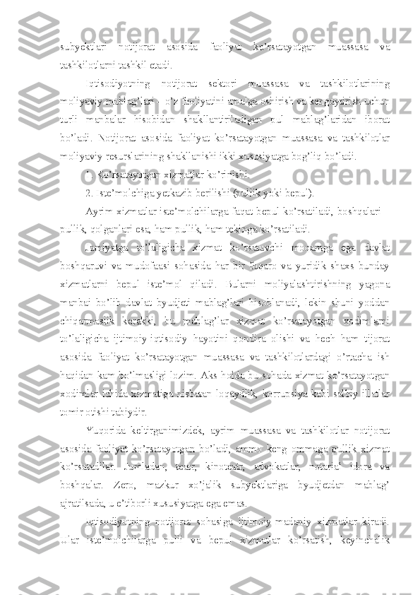 subyektlari   notijorat   asosida   faoliyat   ko’rsatayotgan   muassasa   va
tashkilotlarni tashkil etadi. 
Iqtisodiyotning   notijorat   sektori   muassasa   va   tashkilotlarining
moliyaviy mablag’lari – o’z faoliyatini amalga oshirish va kengaytirish uchun
turli   manbalar   hisobidan   shakllantiriladigan   pul   mablag’laridan   iborat
bo’ladi.   Notijorat   asosida   faoliyat   ko’rsatayotgan   muassasa   va   tashkilotlar
moliyaviy resurslarining shakllanishi ikki xususiyatga bog’liq bo’ladi. 
1. Ko’rsatayotgan xizmatlar ko’rinishi. 
2. Iste’molchiga yetkazib berilishi (pullik yoki bepul). 
Ayrim xizmatlar iste’molchilarga faqat bepul ko’rsatiladi, boshqalari –
pullik, qolganlari esa, ham pullik, ham tekinga ko’rsatiladi. 
Jamiyatga   to’laligicha   xizmat   ko’rsatuvchi   moqamga   ega   davlat
boshqaruvi   va   mudofaasi   sohasida   har   bir   fuqaro   va   yuridik   shaxs   bunday
xizmatlarni   bepul   iste’mol   qiladi.   Bularni   moliyalashtirishning   yagona
manbai   bo’lib   davlat   byudjeti   mablag’lari   hisoblanadi,   lekin   shuni   yoddan
chiqarmaslik   kerakki,   bu   mablag’lar   xizmat   ko’rsatayotgan   xodimlarni
to’laligicha   ijtimoiy-iqtisodiy   hayotini   qondira   olishi   va   hech   ham   tijorat
asosida   faoliyat   ko’rsatayotgan   muassasa   va   tashkilotlardagi   o’rtacha   ish
haqidan kam bo’lmasligi lozim. Aks holda bu sohada xizmat ko’rsatayotgan
xodimlar  ichida  xizmatiga  nisbatan  loqaydlik,  korrupsiya  kabi  salbiy  illatlar
tomir otishi tabiydir. 
Yuqorida   keltirganimizdek,   ayrim   muassasa   va   tashkilotlar   notijorat
asosida   faoliyat   ko’rsatayotgan   bo’ladi,   ammo   keng   ommaga   pullik   xizmat
ko’rsatadilar.   Jumladan,   teatr,   kinoteatr,   advokatlar,   notarial   idora   va
boshqalar.   Zero,   mazkur   xo’jalik   subyektlariga   byudjetdan   mablag’
ajratilsada, u e’tiborli xususiyatga ega emas. 
Iqtisodiyotning   notijorat   sohasiga   ijtimoiy-madaniy   xizmatlar   kiradi.
Ular   iste’molchilarga   pulli   va   bepul   xizmatlar   ko’rsatish,   keyinchalik 