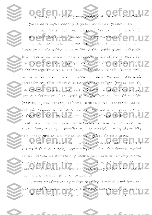  yuqori   va   quyi   turuvchi   jamoat   tashkilotlari   o’rtasida   daromadlarini
yuqori tashkilotga o’tkazish yoki yuqori tashkilotdan yordam olish;
 jamoat   tashkilotlari   va   ularga   bo’ysinuvchi   xo’jalik-ishlab
chiqaruvchi tashkilotlar o’rtasidagi moliyaviy munosabatlar. 
Jamoat   tashkilotlari   moliyasining   shakllanishida   birinchi   omil
fuqarolarning   o’z   xohishiga   ko’ra   birlashishi   asosida   yuzaga   kelishidir.
Shuning uchun pul fondlarini moddiy bazasi sifatida shakllantirish va ulardan
foydalanish   o’z   xususiyatlariga   ega.   Mablag’lar   tushishining   asosiy   manbai
birlashmalarga   kirish   va   a’zolik   badallaridan   tashkil   topadi.   Ikkinchi   omil,
jamoat   birlashmalari   ma’lum   mulkka   (imoratlar   va   asbob-uskunalar),
korxonalar   va   ishlab   chiqarish   xususiyatiga   ega   bo’lgan   (sanoat,   qurilish,
nashriyot   va   boshqalar),   shuningdek   moliyaviy   mablag’larga   ega   bo’ladi.
Jamoat   birlashmalari   ulush   asosidagi   mulkka   ham   ega   bo’lishi   mumkin
(masalan,   tijorat   banklari,   qo’shma   korxonalar   va   boshqalarni   tashkil
etishda).   Natijada   jamoat   tashkilotlari   moliyasi   davlat   tomonidan   qisman
boshqariladi,   lekin   asosan   nizom   bilan   belgilangan   bo’ladi.   Jamoat
birlashmalarining   nizomida   uning   maqsadlari,   vazifalari   va   boshqa   tizimlar
bilan   hamkorlikning   yo’nalishlari,   shuningdek   moliyaviy-moddiy
ko’rinishdagi mablag’larning shakllanish tamoyillari o’z aksini topadi. 
Jamoat   birlashmalarining   mulkidan   foydalanishning   o’ziga   xos
xususiyati shundan iboratki, u ayrim olingan a’zolar uchun daromad manbai
bo’ladi.   Jamoat   birlashmalarining   barcha   daromadlarlari   umumiy   xizmat
ko’rsatishga,   nizom   ehtiyojlarini   to’la   qondirishga   yo’naltiriladi.   A’zolik
badallarini to’lash va u yoki bu ko’rinishdagi moddiy yordam olish o’rtasida
hech qanaqa bevosita bog’liqlik mavjud emas. 
Jamoat   birlashmalarining   moliya   rejasidagi   daromad   qismi   jamoatga
kirish va a’zolik badallaridan, xo’jalik asosidagi korxonalarning faoliyatidan
va   pulli   tadbirlar   asosida   yuzaga   keladigan   daromadlardan   tashkil   topadi. 