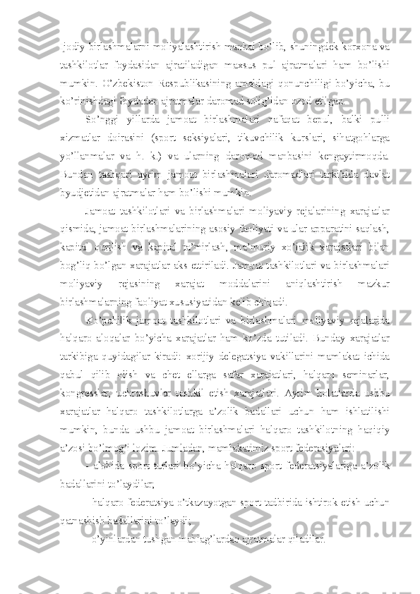 Ijodiy birlashmalarni moliyalashtirish manbai bo’lib, shuningdek korxona va
tashkilotlar   foydasidan   ajratiladigan   maxsus   pul   ajratmalari   ham   bo’lishi
mumkin.   O’zbekiston   Respublikasining   amaldagi   qonunchiligi   bo’yicha,   bu
ko’rinishdagi foydadan ajratmalar daromad solig’idan ozod etilgan.
So’nggi   yillarda   jamoat   birlashmalari   nafaqat   bepul,   balki   pulli
xizmatlar   doirasini   (sport   seksiyalari,   tikuvchilik   kurslari,   sihatgohlarga
yo’llanmalar   va   h.   k.)   va   ularning   daromad   manbasini   kengaytirmoqda.
Bundan   tashqari   ayrim   jamoat   birlashmalari   daromadlari   tarkibida   davlat
byudjetidan ajratmalar ham bo’lishi mumkin.
Jamoat   tashkilotlari   va   birlashmalari   moliyaviy   rejalarining   xarajatlar
qismida, jamoat birlashmalarining asosiy faoliyati va ular apparatini saqlash,
kapital   qurilish   va   kapital   ta’mirlash,   ma’muriy   xo’jalik   xarajatlari   bilan
bog’liq bo’lgan xarajatlar aks ettiriladi. Jamoat tashkilotlari va birlashmalari
moliyaviy   rejasining   xarajat   moddalarini   aniqlashtirish   mazkur
birlashmalarning faoliyat xususiyatidan kelib chiqadi. 
Ko’pchilik   jamoat   tashkilotlari   va   birlashmalari   moliyaviy   rejalarida
halqaro   aloqalar   bo’yicha   xarajatlar   ham   ko’zda   tutiladi.   Bunday   xarajatlar
tarkibiga   quyidagilar   kiradi:   xorijiy   delegatsiya   vakillarini   mamlakat   ichida
qabul   qilib   olish   va   chet   ellarga   safar   xarajatlari,   halqaro   seminarlar,
kongresslar,   uchrashuvlar   tashkil   etish   xarajatlari.   Ayrim   holatlarda   ushbu
xarajatlar   halqaro   tashkilotlarga   a’zolik   badallari   uchun   ham   ishlatilishi
mumkin,   bunda   ushbu   jamoat   birlashmalari   halqaro   tashkilotning   haqiqiy
a’zosi bo’lmog’i lozim. Jumladan, mamlakatimiz sport federasiyalari:
-   alohida   sport   turlari   bo’yicha   halqaro   sport   federa t siyalariga   a’zolik
badallarini to’laydilar;
- halqaro federa t siya o’tkazayotgan sport tadbirida ishtirok etish uchun
qatnashish badallarini to’laydi;
- o’yinlardan tushgan mablag’lardan ajratmalar qiladilar.  