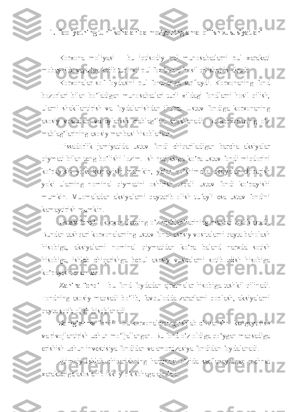 1.  Faoliyatning turli sohalarida moliyaning amal qilish xususiyatlar i
Korxona   moliyasi   –   bu   iqtisodiy   pul   munosabatlarni   pul   xarakati
mobaynida vujudga kelib turli xil pul fondlarini hosil qilishni bildiradi. 
Korxonalar   sof   foydasini   pul   fondlariga   sarflaydi.   Korxonaning   fond
bozorlari   bilan   bo’ladigan   munosabatlari   turli   xildagi   fondlarni   hosil   qilish,
ularni   shakllantirish   va   foydalanishdan   iborat.   Ustav   fondiga   korxonaning
asosiy   vositalari   va   aylanish   mablag’lari   shakllanadi.   Bu   korxonaning   o’z
mablag’larining asosiy manbasi hisoblanadi.
H issadorlik   jamiyatida   ustav   fondi   chiqariladigan   barcha   aksiyalar
qiymati  bilan  teng  bo’lishi lozim. Ish  natijasiga ko’ra  ustav fondi miqdorini
ko’payishi   yoki   kamayishi   mumkin,   ya’ni   qo’shimcha   aksiyalar   chiqarish
yoki   ularning   nominal   qiymatini   oshirish   orqali   ustav   fondi   ko’payishi
mumkin.   Muomaladan   aksiyalarni   qaytarib   olish   tufayli   esa   ustav   fondini
kamaytirish mumkin.
Ustav fondi  – korxonalarning o’z mablag’larining manbai hisoblanadi.
Bundan tashqari korxonalarning ustav fondi asosiy vositalarni qayta baholash
hisobiga,   aksiyalarni   nominal   qiymatidan   ko’ra   baland   narxda   sotish
hisobiga,   ishlab   chiqarishga   bepul   asosiy   vositalarni   sotib   olish   hisobiga
ko’payishi mumkin.
Zahira  fondi   –  bu  fond  foydadan  ajratmalar  hisobiga  tash k il  qilinadi.
Fondning   asosiy   maqsadi   bo’lib,   favqulodda   zararlarni   qoplash,   aksiyalarni
qayta sotib olish hisoblanadi.
Jamg ’ arma fondi   – bu korxonalarning ishlab chiqarishni kengaytirish
va rivojlantirish uchun mo’ljallangan. Bu fond o’z oldiga qo’ygan maqsadiga
erishish uchun investisiya fondidan va amortizasiya fondidan foydalanadi.
Ijtimoiy   ishlab   chiqarishning   hammasi   o’zida   sarflanayotgan   mehnat
xarakteriga asoslanib ikki yirik sohaga ajraladi: 