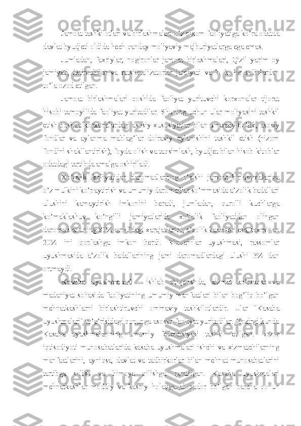 Jamoat tashkilotlari va birlashmalari o’z nizom faoliyatiga ko’ra odatda
davlat byudjeti oldida hech qanday moliyaviy majburiyatlarga ega emas. 
Jumladan,   faxriylar,   nogironlar   jamoat   birlashmalari,   Qizil   yarim   oy
jamiyati,   ixtirochilar   va   ratsionalizatorlar   jamiyati   va   h.   k.   lar   soliqlardan
to’la ozod etilgan. 
Jamoat   birlashmalari   qoshida   faoliyat   yurituvchi   korxonalar   tijorat
hisobi tamoyilida faoliyat yuritadilar. Shuning uchun ular moliyasini tashkil
etish boshqa korxonalardagi asosiy xususiyatlar bilan umumiy bo’lib, asosiy
fondlar   va   aylanma   mablag’lar   doiraviy   aylanishini   tashkil   etish   (nizom
fondini shakllantirish), foyda olish va taqsimlash, byudjet bilan hisob-kitoblar
odatdagi tartibda amalga oshiriladi. 
Xo’jalik   faoliyatidan   daromadlarning   o’sishi   jamoat   birlashmalariga
o’z mulkini ko’paytirish va umumiy daromadlar so’mmasida a’zolik badallari
ulushini   kamaytirish   imkonini   beradi,   jumladan,   qurolli   kuchlarga
ko’maklashuv   ko’ngilli   jamiyatlarida   xo’jalik   faoliyatidan   olingan
daromadlar uning 80% atrofidagi xarajatlarini, a’zolik badallari esa, taxminan
20%   ini   qoplashga   imkon   berdi.   Kinochilar   uyushmasi,   rassomlar
uyushmasida   a’zolik   badallarining   jami   daromadlardagi   ulushi   3%   dan
ortmaydi. 
Kasaba   uyushmalari   –   ishlab   chiqarishda,   xizmat   ko’rsatish   va
madaniyat   sohasida   faoliyatining   umumiy   manfaatlari   bilan   bog’liq   bo’lgan
mehnatkashlarni   birlashtiruvchi   ommaviy   tashkilotlardir.   Ular   "Kasaba
uyushmalari" to’g’risidagi qonunga asosan faoliyat yuritadilar. Hozirgi kunda
Kasaba   uyushmalarining   umumiy   federatsiyasi   tashkil   etilgan.   Bozor
iqtisodiyoti   munosabatlarida   kasaba   uyushmalari   ishchi   va   xizmatchilarning
manfaatlarini,   ayniqsa,   davlat   va   tadbirkorlar   bilan   mehnat   munosabatlarini
tartibga   solish   va   himoya   qilishga   qaratilgan.   Kasaba   uyushmalari
mehnatkashlar   moddiy   va   kasbiy   holatiga   aloqador   bo’lgan   barcha   qonun 