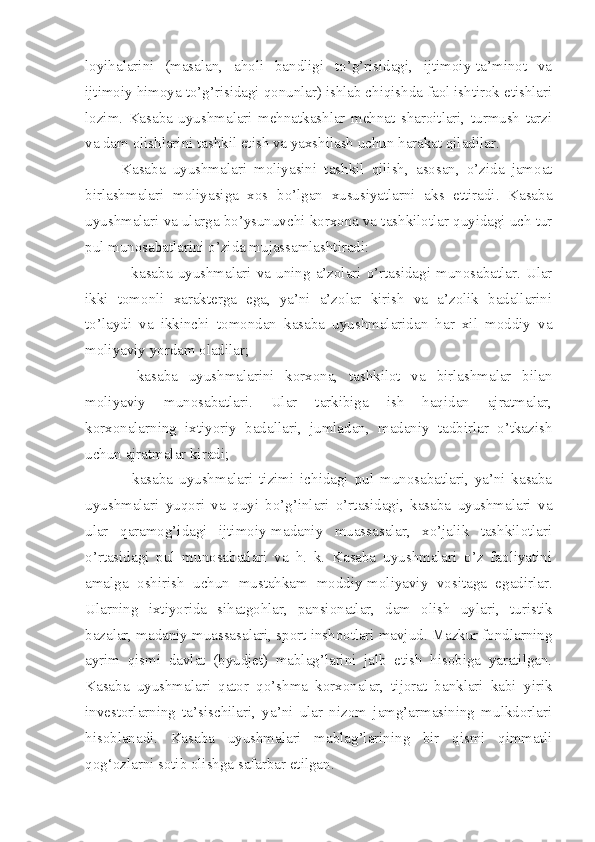 loyihalarini   (masalan,   aholi   bandligi   to’g’risidagi,   ijtimoiy-ta’minot   va
ijtimoiy himoya to’g’risidagi qonunlar) ishlab chiqishda faol ishtirok etishlari
lozim.   Kasaba   uyushmalari   mehnatkashlar   mehnat   sharoitlari,   turmush   tarzi
va dam olishlarini tashkil etish va yaxshilash uchun harakat qiladilar. 
Kasaba   uyushmalari   moliyasini   tashkil   qilish,   asosan,   o’zida   jamoat
birlashmalari   moliyasiga   xos   bo’lgan   xususiyatlarni   aks   ettiradi.   Kasaba
uyushmalari va ularga bo’ysunuvchi korxona va tashkilotlar quyidagi uch tur
pul munosabatlarini o’zida mujassamlashtiradi:
-  kasaba  uyushmalari  va  uning  a’zolari  o’rtasidagi  munosabatlar.  Ular
ikki   tomonli   xarakterga   ega,   ya’ni   a’zolar   kirish   va   a’zolik   badallarini
to’laydi   va   ikkinchi   tomondan   kasaba   uyushmalaridan   har   xil   moddiy   va
moliyaviy yordam oladilar;
-   kasaba   uyushmalarini   korxona,   tashkilot   va   birlashmalar   bilan
moliyaviy   munosabatlari.   Ular   tarkibiga   ish   haqidan   ajratmalar,
korxonalarning   ixtiyoriy   badallari,   jumladan,   madaniy   tadbirlar   o’tkazish
uchun ajratmalar kiradi;
-   kasaba   uyushmalari   tizimi   ichidagi   pul   munosabatlari,   ya’ni   kasaba
uyushmalari   yuqori   va   quyi   bo’g’inlari   o’rtasidagi,   kasaba   uyushmalari   va
ular   qaramog’idagi   ijtimoiy-madaniy   muassasalar,   xo’jalik   tashkilotlari
o’rtasidagi   pul   munosabatlari   va   h.   k.   Kasaba   uyushmalari   o’z   faoliyatini
amalga   oshirish   uchun   mustahkam   moddiy-moliyaviy   vositaga   egadirlar.
Ularning   ixtiyorida   sihatgohlar,   pansionatlar,   dam   olish   uylari,   turistik
bazalar, madaniy muassasalari, sport inshootlari mavjud. Mazkur fondlarning
ayrim   qismi   davlat   (byudjet)   mablag’larini   jalb   etish   hisobiga   yaratilgan.
Kasaba   uyushmalari   qator   qo’shma   korxonalar,   tijorat   banklari   kabi   yirik
investorlarning   ta’sischilari,   ya’ni   ular   nizom   jamg’armasining   mulkdorlari
hisoblanadi.   Kasaba   uyushmalari   mablag’larining   bir   qismi   qimmatli
qog‘ozlarni sotib olishga safarbar etilgan.  