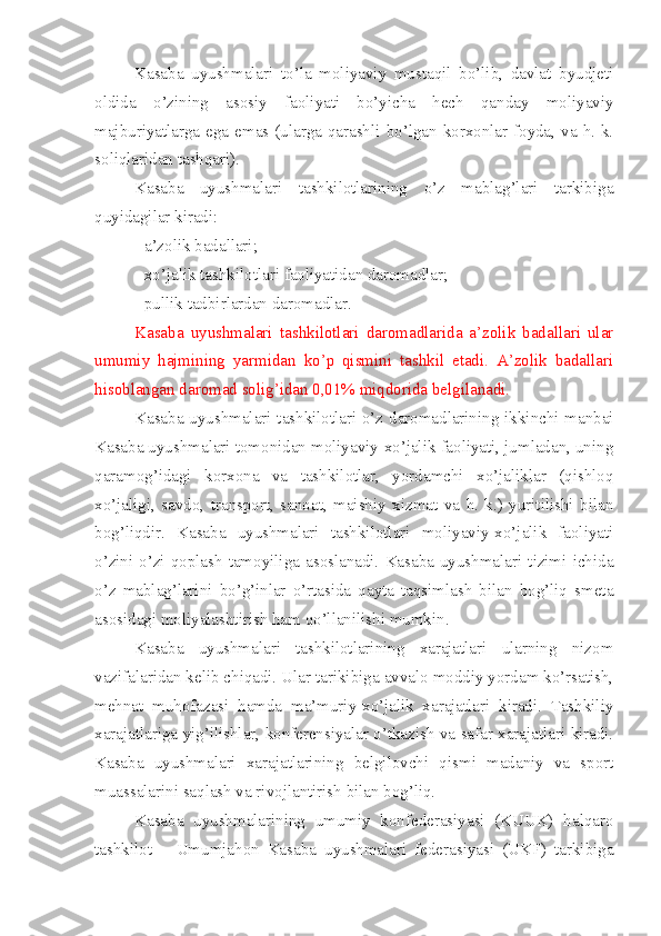 Kasaba   uyushmalari   to’la   moliyaviy   mustaqil   bo’lib,   davlat   byudjeti
oldida   o’zining   asosiy   faoliyati   bo’yicha   hech   qanday   moliyaviy
majburiyatlarga  ega emas (ularga qarashli  bo’lgan korxonlar  foyda, va h. k.
soliqlaridan tashqari). 
Kasaba   uyushmalari   tashkilotlarining   o’z   mablag’lari   tarkibiga
quyidagilar kiradi: 
- a’zolik badallari;
- xo’jalik tashkilotlari faoliyatidan daromadlar;
- pullik tadbirlardan daromadlar. 
Kasaba   uyushmalari   tashkilotlari   daromadlarida   a’zolik   badallari   ular
umumiy   hajmining   yarmidan   ko’p   qismini   tashkil   etadi.   A’zolik   badallari
hisoblangan daromad solig’idan 0,01% miqdorida belgilanadi. 
Kasaba uyushmalari tashkilotlari o’z daromadlarining ikkinchi manbai
Kasaba uyushmalari tomonidan moliyaviy-xo’jalik faoliyati, jumladan, uning
qaramog’idagi   korxona   va   tashkilotlar,   yordamchi   xo’jaliklar   (qishloq
xo’jaligi,   savdo,   transport,   sanoat,   maishiy   xizmat   va   h.   k.)   yuritilishi   bilan
bog’liqdir.   Kasaba   uyushmalari   tashkilotlari   moliyaviy-xo’jalik   faoliyati
o’zini-o’zi  qoplash  tamoyiliga  asoslanadi.  Kasaba   uyushmalari   tizimi  ichida
o’z   mablag’larini   bo’g’inlar   o’rtasida   qayta   taqsimlash   bilan   bog’liq   smeta
asosidagi moliyalashtirish ham qo’llanilishi mumkin. 
Kasaba   uyushmalari   tashkilotlarining   xarajatlari   ularning   nizom
vazifalaridan kelib chiqadi. Ular tarikibiga avvalo moddiy yordam ko’rsatish,
mehnat   muhofazasi   hamda   ma’muriy-xo’jalik   xarajatlari   kiradi.   Tashkiliy
xarajatlariga yig’ilishlar, konferensiyalar o’tkazish va safar xarajatlari kiradi.
Kasaba   uyushmalari   xarajatlarining   belgilovchi   qismi   madaniy   va   sport
muassalarini saqlash va rivojlantirish bilan bog’liq. 
Kasaba   uyushmalarining   umumiy   konfederasiyasi   (KUUK)   halqaro
tashkilot   –   Umumjahon   Kasaba   uyushmalari   federasiyasi   (UKF)   tarkibiga 