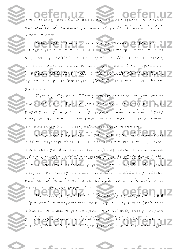 kiradi.   Shuning   uchun   KUUK   xarajatlariga   halqaro   aloqalarni   rivojlantirish
va   mustahkamlash   xarajatlari,   jumladan,   UKFga   a’zolik   badallarini   to’lash
xarajatlari kiradi. 
Kasaba   uyushmalari   tashkilotlari   moliyasi   vertikal   boshqaruv   tizimini
hisobga   olgan   holda   tuziladi.   Kasaba   uyushmalarining   daromadlari   uning
yuqori   va   quyi   tashkilotlari   orasida   taqsimlanadi.   A’zolik   badallari,   asosan,
birlamchi   tashkilotda   qoladi   va   uning   ayrim   qismi   Kasaba   uyushmalari
bo’g’inlari o’rtasida taqsimlanadi. Hozirda mamlakatimizda mustaqil kasaba
uyushmalarining   konfederasiyasi   (MKUK)   shakllangan   va   faoliyat
yuritmoqda. 
Siyosiy   partiyalar   va   ijtimoiy   harakatlar   jamoat   birlashmalarining
muhim   ko’rinishidir.   Bu   yerda   jamoaga   birlashtirishning   asoslari   sifatida
g’oyaviy   tamoyillar   yoki   ijtimoiy   g’oyalar   maydonga   chiqadi.   Siyosiy
partiyalar   va   ijtimoiy   harakatlar   moliya   tizimi   boshqa   jamoat
birlashmalaridagi kabi bo’lsada, ma’lum xususiyatlarga ham ega. 
Har qanday siyosiy partiya faoliyatining asosiy manbai sifatida a’zolik
badallari   maydonga   chiqadiki,   ular   odatda   barcha   xarajatlarni   qoplashga
imkon   bermaydi.   Shu   bilan   bir   vaqtda   ijtimoiy   harakatlar   uchun   bundan
tashqari korxonalar, tashkilotlar, muassasalar, xususiy tadbirkorlar va alohida
fuqarolarning jamg’armalari va hayriya – ehsonlari ham qo’llaniladi. Siyosiy
partiyalar   va   ijtimoiy   harakatlar   daromadlari   manbalarining   uchinchi
guruhiga   nashriyotchilik   va   boshqa   faoliyatdan   tushumlar   kiradiki,   ushbu
manba tijorat xususiyatiga ega bo’ladi. 
Demokratik   jamiyatlarda   ko’p   holatlarda   siyosiy   partiyalarni   nafaqat
to’g’ridan-to’g’ri   moliyalashtirish,   balki   ularga   moddiy   yordam   (yig’ilishlar
uchun   binolarni   tekinga   yoki   imtiyozli   shartlarda   berish,   siyosiy-partiyaviy
yo’nalishdagi   muzeylarni   moliyalashtirish   va   h.k.)   ko’rsatish   uchun   ham
davlat   byudjeti   mablag’laridan   foydalanish   qonun   yo’li   bilan   taqiqlangan. 