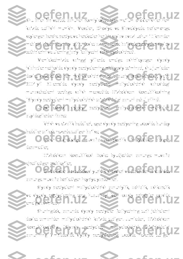 Shu   bilan   bir   vaqtda   qonunan   rasmiylashtirilgan   ma’lum   cheklanishlar   ham
ko’zda   tutilishi   mumkin.   Masalan,   Chexiya   va   Slovakiyada   parlamentga
saylangan barcha partiya va harakatlar har bir saylov ovozi uchun 10 krondan
mablag’ oladi. Shunday qilib, davlat oz miqdorda bo’lsada partiyalar saylov
tadbirlarini va ularning joriy faoliyatini subsidiyalashtiradi. 
Mamlakatimizda   so’nggi   yillarda   amalga   oshirilayotgan   siyosiy
islohotlar natijasida siyosiy partiyalarning moliyaviy ta’minoti, shu jumladan
davlat   byudjetidan   ham   moliyalashtirishning   huquqiy   asosi   yaratildi,   ya’ni
2004-yil   30-aprelda   siyosiy   partiyalarni   moliyalashtirish   sohasidagi
munosabatlarni   tartibga   solish   maqsadida   O’zbekiston   Respublikasining
"Siyosiy partiyalarni moliyalashtirish to’g’risida"gi qonuni qabul qilindi. 
Unga   asosan   siyosiy   partiyalarni   moliyalashtirish   manbalari
quyidagilardan iborat:
 kirish va a’zolik badallari, agar siyosiy partiyaning ustavida bunday
badallar to’lash nazarda tutilgan bo’lsa;
 qonun   hujjatlariga   muvofiq   tadbirkorlik   faoliyatidan   olingan
daromadlar;
 O’zbekiston   Respublikasi   Davlat   byudjetidan   qonunga   muvofiq
ajratiladigan mablag’lar;
 O’zbekiston Respublikasi yuridik shaxslari va fuqarolari tomonidan
qonunga muvofiq beriladigan hayriya yordamlari.
Siyosiy   partiyalarni   moliyalashtirish   qonuniylik,   ochiqlik,   oshkoralik
va   siyosiy   partiyalarning   teng   huquqliligi   kabi   asosiy   prinsiplar   asosida
amalga oshiriladi.
Shuningdek,   qonunda   siyosiy   partiyalar   faoliyatining   turli   jabhalarni
davlat   tomonidan   moliyalashtirish   ko’zda   tutilgan.   Jumladan,   O’zbekiston
Respublikasining   "Siyosiy   partiyalarni   moliyalashtirish   to’g’risida"gi
qonunining   7-moddasida   siyosiy   partiyalarning   ustavda   nazarda   tutilgan 