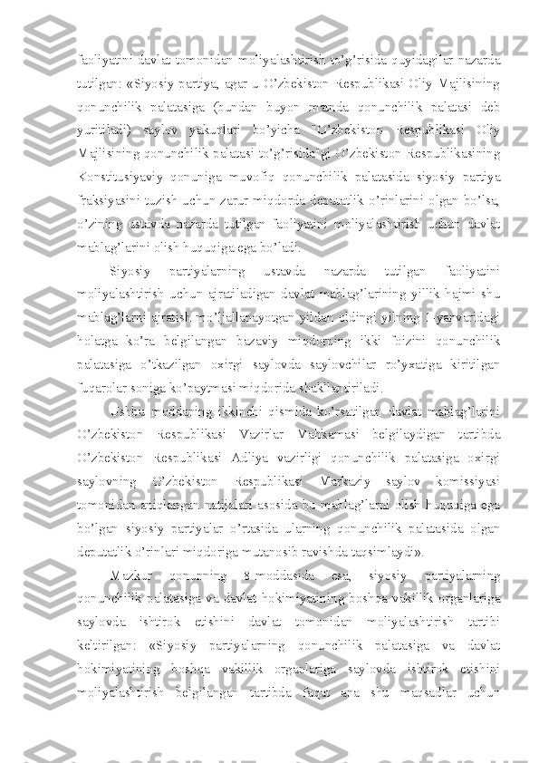 faoliyatini davlat tomonidan moliyalashtirish  to’g’risida quyidagilar nazarda
tutilgan: «Siyosiy partiya, agar u O’zbekiston Respublikasi Oliy Majlisining
qonunchilik   palatasiga   (bundan   buyon   matnda   qonunchilik   palatasi   deb
yuritiladi)   saylov   yakunlari   bo’yicha   "O’zbekiston   Respublikasi   Oliy
Majlisining qonunchilik palatasi to’g’risida"gi O’zbekiston Respublikasining
Konstitusiyaviy   qonuniga   muvofiq   qonunchilik   palatasida   siyosiy   partiya
fraksiyasini  tuzish   uchun  zarur  miqdorda  deputatlik  o’rinlarini  olgan  bo’lsa,
o’zining   ustavda   nazarda   tutilgan   faoliyatini   moliyalashtirish   uchun   davlat
mablag’larini olish huquqiga ega bo’ladi. 
Siyosiy   partiyalarning   ustavda   nazarda   tutilgan   faoliyatini
moliyalashtirish   uchun   ajratiladigan   davlat   mablag’larining   yillik   hajmi   shu
mablag’larni   ajratish  mo’ljallanayotgan  yildan   oldingi  yilning   1-yanvaridagi
holatga   ko’ra   belgilangan   bazaviy   miqdorning   ikki   foizini   qonunchilik
palatasiga   o’tkazilgan   oxirgi   saylovda   saylovchilar   ro’yxatiga   kiritilgan
fuqarolar soniga ko’paytmasi miqdorida shakllantiriladi.
Ushbu   moddaning   ikkinchi   qismida   ko’rsatilgan   davlat   mablag’larini
O’zbekiston   Respublikasi   Vazirlar   Mahkamasi   belgilaydigan   tartibda
O’zbekiston   Respublikasi   Adliya   vazirligi   qonunchilik   palatasiga   oxirgi
saylovning   O’zbekiston   Respublikasi   Markaziy   saylov   komissiyasi
tomonidan   aniqlangan  natijalari   asosida   bu  mablag’larni  olish  huquqiga  ega
bo’lgan   siyosiy   partiyalar   o’rtasida   ularning   qonunchilik   palatasida   olgan
deputatlik o’rinlari miqdoriga mutanosib ravishda taqsimlaydi».
Mazkur   qonunning   8-moddasida   esa,   siyosiy   partiyalarning
qonunchilik  palatasiga  va  davlat  hokimiyatining  boshqa  vakillik  organlariga
saylovda   ishtirok   etishini   davlat   tomonidan   moliyalashtirish   tartibi
keltirilgan:   «Siyosiy   partiyalarning   qonunchilik   palatasiga   va   davlat
hokimiyatining   boshqa   vakillik   organlariga   saylovda   ishtirok   etishini
moliyalashtirish   belgilangan   tartibda   faqat   ana   shu   maqsadlar   uchun 