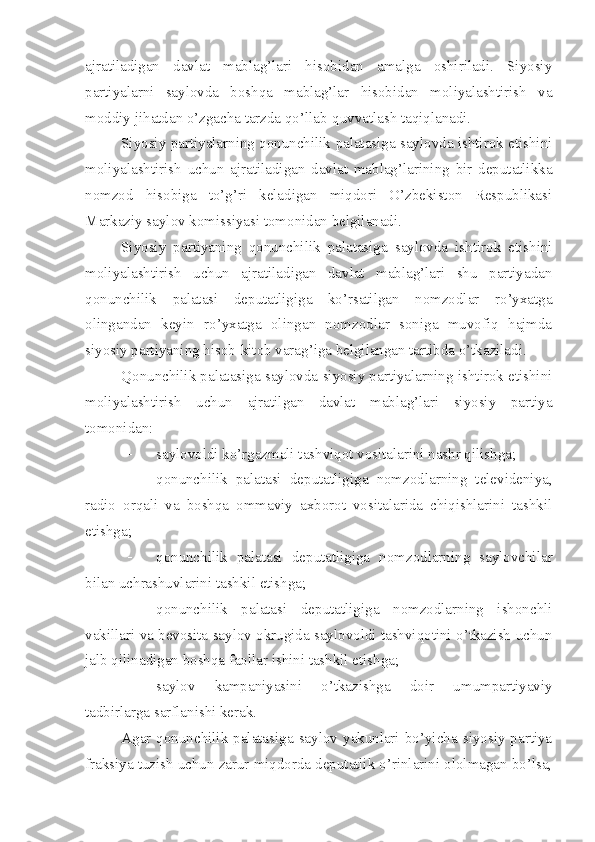 ajratiladigan   davlat   mablag’lari   hisobidan   amalga   oshiriladi.   Siyosiy
partiyalarni   saylovda   boshqa   mablag’lar   hisobidan   moliyalashtirish   va
moddiy jihatdan o’zgacha tarzda qo’llab-quvvatlash taqiqlanadi.
Siyosiy partiyalarning qonunchilik palatasiga saylovda ishtirok etishini
moliyalashtirish   uchun   ajratiladigan   davlat   mablag’larining   bir   deputatlikka
nomzod   hisobiga   to’g’ri   keladigan   miqdori   O’zbekiston   Respublikasi
Markaziy saylov komissiyasi tomonidan belgilanadi.
Siyosiy   partiyaning   qonunchilik   palatasiga   saylovda   ishtirok   etishini
moliyalashtirish   uchun   ajratiladigan   davlat   mablag’lari   shu   partiyadan
qonunchilik   palatasi   deputatligiga   ko’rsatilgan   nomzodlar   ro’yxatga
olingandan   keyin   ro’yxatga   olingan   nomzodlar   soniga   muvofiq   hajmda
siyosiy partiyaning hisob-kitob varag’iga belgilangan tartibda o’tkaziladi.
Qonunchilik palatasiga saylovda siyosiy partiyalarning ishtirok etishini
moliyalashtirish   uchun   ajratilgan   davlat   mablag’lari   siyosiy   partiya
tomonidan:
 saylovoldi ko’rgazmali tashviqot vositalarini nashr qilishga;
 qonunchilik   palatasi   deputatligiga   nomzodlarning   televideniya,
radio   orqali   va   boshqa   ommaviy   axborot   vositalarida   chiqishlarini   tashkil
etishga;
 qonunchilik   palatasi   deputatligiga   nomzodlarning   saylovchilar
bilan uchrashuvlarini tashkil etishga;
 qonunchilik   palatasi   deputatligiga   nomzodlarning   ishonchli
vakillari va bevosita saylov okrugida saylovoldi tashviqotini o’tkazish uchun
jalb qilinadigan boshqa faollar ishini tashkil etishga;
 saylov   kampaniyasini   o’tkazishga   doir   umumpartiyaviy
tadbirlarga sarflanishi kerak.
Agar  qonunchilik  palatasiga  saylov  yakunlari  bo’yicha   siyosiy  partiya
fraksiya tuzish uchun zarur miqdorda deputatlik o’rinlarini ololmagan bo’lsa, 