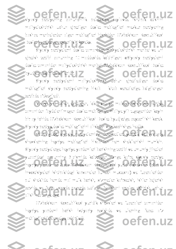 siyosiy   partiyaning   qonunchilik   palatasiga   saylovda   ishtirok   etishini
moliyalashtirish   uchun   ajratilgan   davlat   mablag’lari   mazkur   partiyaning
boshqa   manbalardan   olgan   mablag’lari   hisobidan   O’zbekiston   Respublikasi
Davlat byudjetiga qaytarilishi kerak».
Siyosiy   partiyalarni   davlat   tomonidan   moliyalashtirish   manbai   va   uni
ajratish   tartibi   qonunning   10-moddasida   keltirilgan:   «Siyosiy   partiyalarni
davlat   tomonidan   moliyalashtirish   manbai   O’zbekiston   Respublikasi   Davlat
byudjetining mablag’laridir.
Siyosiy   partiyalarni   moliyalashtirish   uchun   ajratiladigan   davlat
mablag’lari   siyosiy   partiyalarning   hisob   –   kitob   varaqlariga   belgilangan
tartibda o’tkaziladi.
Moliya   yili   uchun   ajratilgan,   lekin   shu   yil   mobaynida   siyosiy   partiya
tomonidan foydalanilmagan davlat mablag’lari moliya yili tugaganidan keyin
bir oy ichida O’zbekiston Respublikasi Davlat byudjetiga qaytarilishi kerak.
Siyosiy partiya davlat mablag’larini olishdan voz kechishga haqli». 
Shuningdek,   siyosiy   partiyalarning   daromadlari   yuridik   va   jismoniy
shaxslarning   hayriya   mablag’lari   hisobidan   ham   shakllanishi   mumkin.
Siyosiy partiyalarga hayriya yordamlari berishning tartibi va umumiy jihatlari
yuqoridagi   qonunning   3-qismida   keltirilgan.   Unga   ko’ra   siyosiy   partiya
hayriya  yordamini  faqat  O’zbekiston   Respublikasi  yuridik  shaxslari   (chet   el
investisiyalari   ishtirokidagi   korxonalar   bundan   mustasno)   va   fuqarolaridan
pul   shaklida   hamda   mol-mulk   berish,   xizmatlar   ko’rsatish,   ishlar   bajarish
tarzida   va   faqat   ustavda   nazarda   tutilgan   faoliyatni   amalga   oshirish   uchun
olish huquqiga ega.
O’zbekiston   Respublikasi   yuridik   shaxslari   va   fuqarolari   tomonidan
hayriya   yordami   berish   ixtiyoriy   ravishda   va   ularning   faqat   o’z
mablag’laridan amalga oshiriladi. 